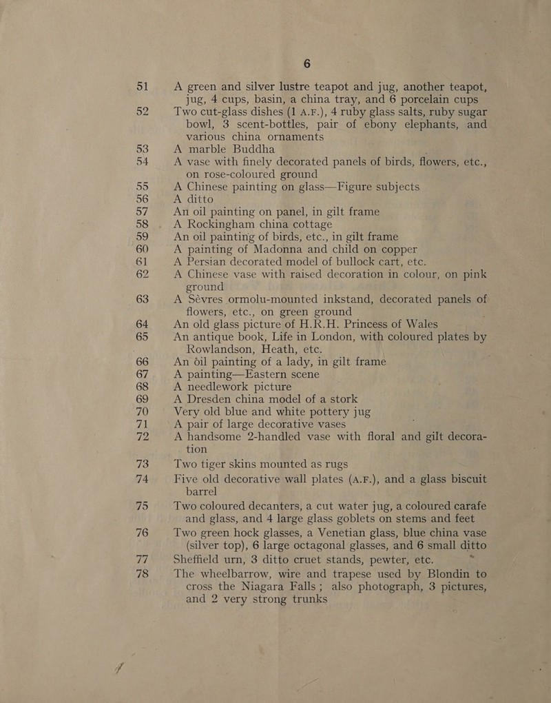 78 6 A green and silver lustre teapot and jug, another teapot, jug, 4 cups, basin, a china tray, and 6 porcelain cups Two cut-glass dishes (1 A.F.), 4 ruby glass salts, ruby sugar bowl, 3 scent-bottles, pair of ebony elephants, and various china ornaments A marble Buddha . A vase with finely decorated panels of birds, flowers, etc., on rose-coloured ground A Chinese painting on glass—Figure subjects A ditto An oil painting on panel, in gilt frame A Rockingham china cottage An oil painting of birds, etc., in gilt frame A painting of Madonna and child on copper A Persian decorated model of bullock cart, etc. A Chinese vase with raised decoration in colour, on pink ground A Sévres ormolu-mounted inkstand, decorated panels of flowers, etc., on green ground An old glass picture of H.R.H. Princess of Wales An antique book, Life in London, with coloured plates by Rowlandson, Heath, etc. An oil painting of a lady, in gilt frame A painting—FEastern scene A needlework picture A Dresden china model of a stork Very old blue and white pottery jug A pair of large decorative vases A handsome 2-handled vase with floral and gilt decora- tion Two tiger skins mounted as rugs Five old decorative wall plates (A.F.), and a glass biscuit barrel Two coloured decanters, a cut water jug, a coloured carafe and glass, and 4 large glass goblets on stems and feet Two green hock glasses, a Venetian glass, blue china vase (silver top), 6 large octagonal glasses, and 6 small ditto The wheelbarrow, wire and trapese used by Blondin to cross the Niagara Falls; also photograph, 3 pictures, and 2 very strong trunks