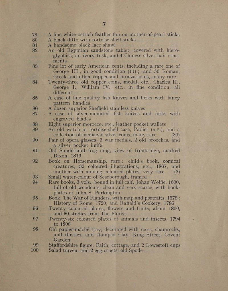 79 80 81 82 83 84 85 86 87 88 89 90 92 93 94 95 96 97 98 oy 100 7 A fine white ostrich feather fan on mother-of-pearl sticks A black ditto with tortoise-shell sticks A handsome black lace shawl An old Egyptian sandstone tablet, covered with hiero- glyphics, an ivory tusk, and 4 Chinese silver hair orna-. ments Fine lot of early American cents, including a rare one of George III., in good condition (11); and 50 Roman, Greek and other copper and bronze coins, many rare Twenty-three old copper coins, medal, etc., Charles IT., George I., William IV., etc., in fine condition, all different A case of fine quality fish knives and forks with fancy pattern handles A dozen superior Sheffield stainless knives engraved blades Eight superior morocco, etc., leather pocket wallets An old watch in tortoise-shell case, Padier (A.F.), and a collection of medieval silver coins, many rare (30) Pair of opera glasses, 3 war medals, 2 old brooches, and a silver pocket knife Old Sunderland frog mug, view of Ironbridge, marked . Dixon, 1813 Book on Horsemanship, rare; child’s book, comical creatures, 32 coloured illustrations, etc., 1867, and another with moving coloured plates, very rare (3) Small water-colour of Scarborough, framed Rare books, 3 vols., bound in full calf, Johan Wolfie, 1600, full of old woodcuts, clean and very scarce, with book- plates of John S. Parkington Book, The War of Flanders, with map and portraits, 1678 ; History of Rome, 1720, and Raffald’s Cookery, 1786 Twenty coloured plates, flowers and fruits, about 1800, and 60 studies from The Florist Twenty-six coloured plates of animals and insects, 1794 to 1806 Old papier-maché tray, decorated with roses, shamrocks, and thistles, and stamped Clay, King Street, Covent Garden Staffordshire figure, Faith, cottage, and 2 Lowestoft cups Salad tureen, and 2 egg cruets, old Spode