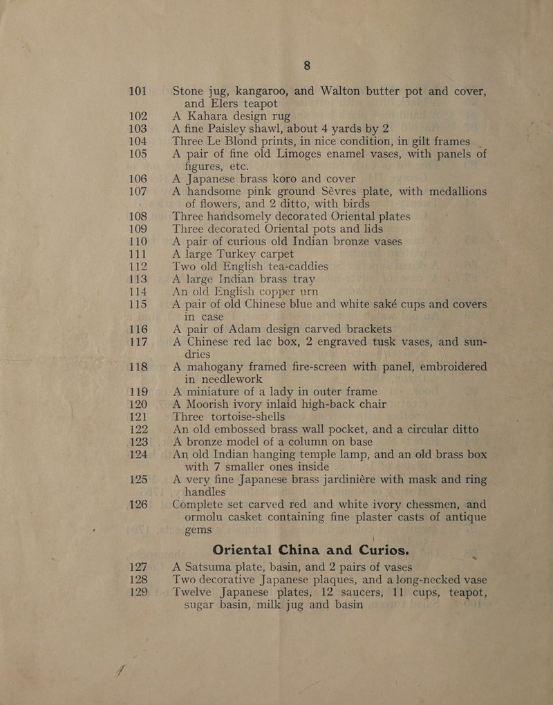 101 102 103 104 105 106 107 108 109 110 111 IZ 113 114 115 116 Why 118 119 120 121 122 123 124 125 126 127 128 8 Stone jug, kangaroo, and Walton butter pot and cover, and Elers teapot A Kahara design rug A fine Paisley shawl, about 4 yards by 2 Three Le Blond prints, in nice condition, in gilt frames | A pair of fine old Limoges enamel vases, with panels of figures, etc. | A Japanese brass koro and cover A handsome pink ground Sévres plate, with medallions of flowers, and 2 ditto, with birds Three handsomely decorated Oriental plates Three decorated Oriental pots and lids A pair of curious old Indian bronze vases A large Turkey carpet Two old English tea-caddies A large Indian brass tray An old English copper urn A pair of old Chinese blue and white saké cups and covers in case A pair of Adam design carved brackets A Chinese red lac box, 2 engraved tusk vases, and sun- dries A mahogany framed fire-screen with panel, embroidered in needlework A miniature of a lady in outer frame A Moorish ivory inlaid high-back chair Three tortoise-shells . An old embossed brass wall pocket, and a circular ditto A bronze model of a column on base An old Indian hanging temple lamp, and an old brass box © with 7 smaller ones inside A very fine Japanese brass jardiniére with mask and ring handles : Complete set carved red and white ivory chessmen, and ormolu casket containing fine plaster casts of antique gems Oriental China and Curios. A Satsuma plate, basin, and 2 pairs of vases Two decorative Japanese plaques, and a long-necked vase sugar basin, milk jug and basin OU &amp;