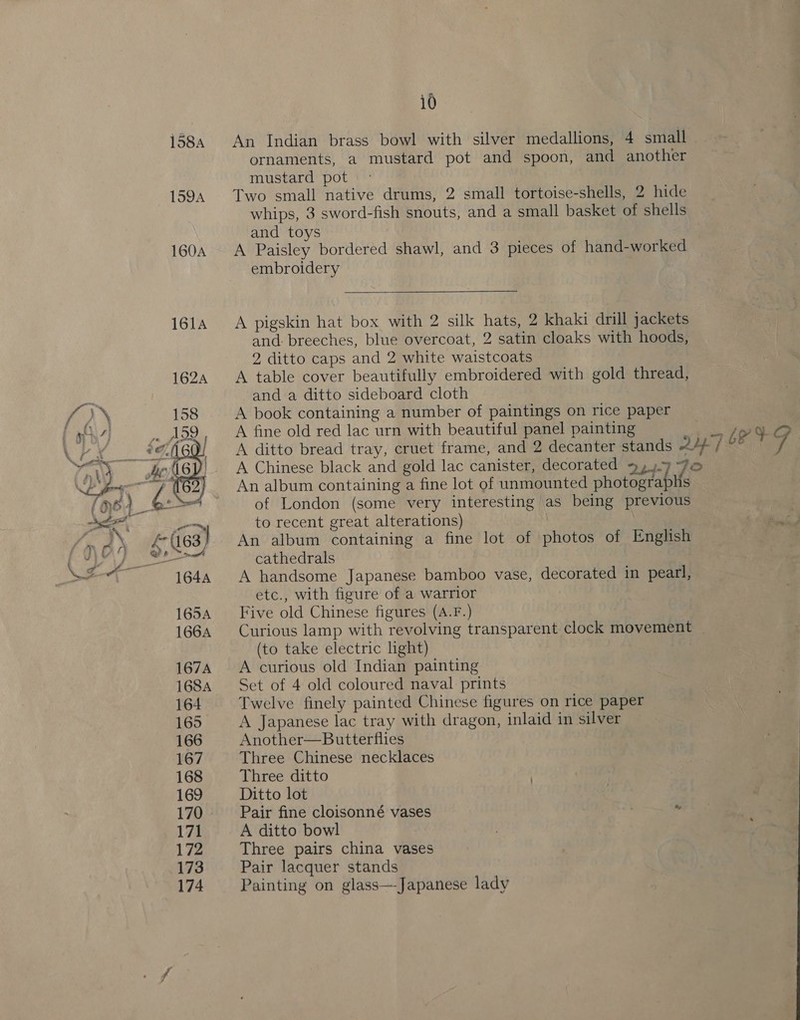 1584 159A  10 An Indian brass bowl with silver medallions, 4 small ornaments, a mustard pot and spoon, and another mustard pot Two small native drums, 2 small tortoise-shells, 2 hide whips, 3 sword-fish snouts, and a small basket of shells and toys A Paisley bordered shawl, and 3 pieces of hand-worked embroidery  A pigskin hat box with 2 silk hats, 2 khaki drill jackets and breeches, blue overcoat, 2 satin cloaks with hoods, 2 ditto caps and 2 white waistcoats A table cover beautifully embroidered with gold thread, and a ditto sideboard cloth A book containing a number of paintings on rice paper A fine old red lac urn with beautiful panel painting »} tLeV¥G A ditto bread tray, cruet frame, and 2 decanter stands ¢4A 7 °° | 7 A Chinese black and gold lac canister, decorated 9,).9 FO An album containing a fine lot of unmounted photographs of London (some very interesting as being previous ‘to recent great alterations) | An album containing a fine lot of photos of English cathedrals A handsome Japanese bamboo vase, decorated in pearl, etc., with figure of a warrior Five old Chinese figures (A.F.) Curious lamp with revolving transparent clock movement | (to take electric light) A curious old Indian painting Set of 4 old coloured naval prints Twelve finely painted Chinese figures on rice paper A Japanese lac tray with dragon, inlaid in silver Another—Butterflies Three Chinese necklaces Three ditto Ditto lot Pair fine cloisonné vases A ditto bowl Three pairs china vases Pair lacquer stands Painting on glass—Japanese lady