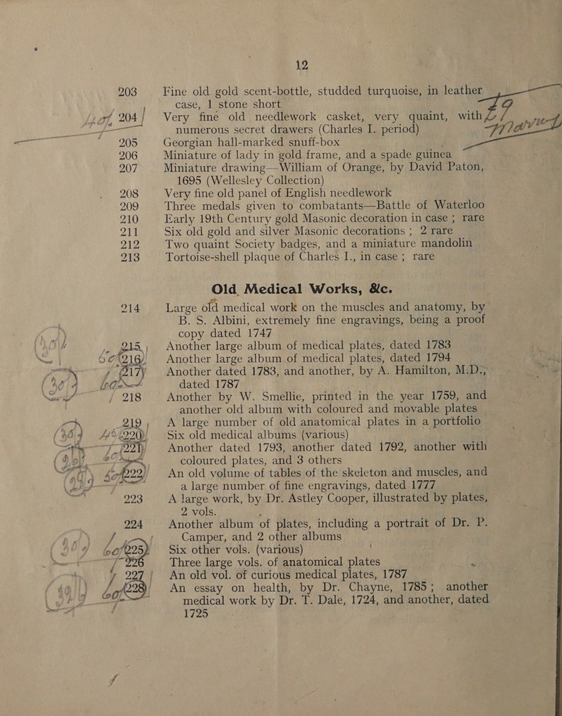 503 Fine old gold scent-bottle, studded turquoise, in leather ie ; case, 1 stone short © . LO), 204; Very fine old needlework casket, very quaint, ae rn ey numerous secret drawers (Charles I. period) Flay Sola be, Georgian hall-marked snuff-box | 206 Miniature of lady in gold frame, and a spade guinea 207 Miniature drawing—-William of Orange, by David Paton, 1695 (Wellesley Collection) 208 Very fine old panel of English needlework 209 Three medals given to combatants—Battle of Waterloo 210 Early 19th Century gold Masonic decoration in case ; rare 4B Six old gold and silver Masonic decorations ; 2 rare 212 Two quaint Society badges, and a miniature mandolin 213 Tortoise-shell plaque of Charles I., in case ; rare Old Medical Works, &amp;c. 214 Large old medical work on the muscles and anatomy, by B. S. Albini, extremely fine engravings, being a proof copy dated 1747 215, Another large album of medical plates, dated 1783 So (216, Another large album of medical plates, dated 1794 | Hh } (21 ' Another dated 1783, and another, by A. Hamilton, M.D.; “a LD mot dated 1787 218 Another by W. Smellie, printed in the year 1759, and another old album with coloured and movable plates 219, A large number of old anatomical plates in a portfolio A445 (220), Six old medical albums (various) ) : 7 foay) Another dated 1793, another dated 1792, another with at a coloured plates, and 3 others han tad, An old volume of tables of the skeleton and muscles, and a large number of fine engravings, dated 1777 223 A large work, by Dr. Astley Cooper, illustrated by plates, 2 vols. : | 224 Another album of plates, including a portrait of Dr. P. Fad Camper, and 2 other albums 607225) ~— Six other vols. (various) aig Three large vols. of anatomical plates J 222 | An old vol. of curious medical plates, 1787 Lote2 An essay on health, by Dr. Chayne, 1785; another eg ee medical work by Dr. T. Dale, 1724, and another, dated 1725 ,