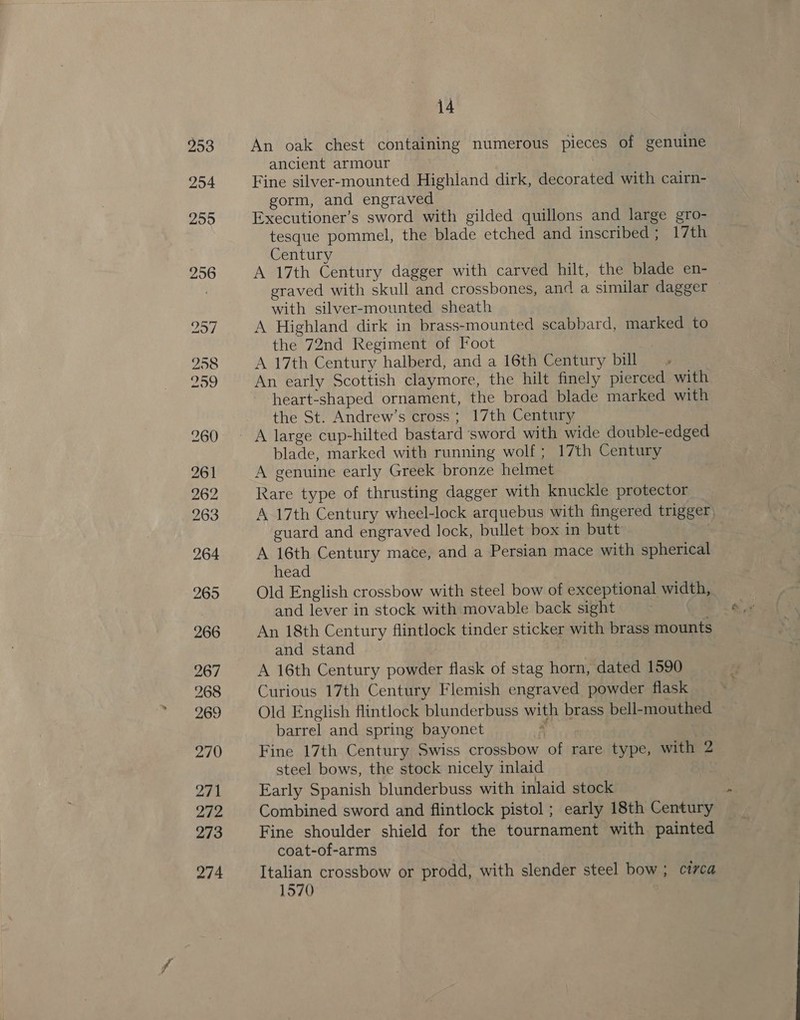 274 An oak chest containing numerous pieces of genuine ancient armour Fine silver-mounted Highland dirk, decorated with cairn- gorm, and engraved Executioner’s sword with gilded quillons and large gro- tesque pommel, the blade etched and inscribed; 17th Century A 17th Century dagger with carved hilt, the blade en- graved with skull and crossbones, and a similar dagger — with silver-mounted sheath A Highland dirk in brass-mounted scabbard, marked to the 72nd Regiment of Foot A 17th Century halberd, and a 16th Century bill An early Scottish claymore, the hilt finely pierced with heart-shaped ornament, the broad blade marked with the St. Andrew’s cross; 17th Century A large cup-hilted bastard sword with wide double-edged blade, marked with running wolf; 17th Century A genuine early Greek bronze helmet Rare type of thrusting dagger with knuckle protector A 17th Century wheel-lock arquebus with fingered trigger, guard and engraved lock, bullet box in butt A 16th Century mace, and a Persian mace with spherical head Old English crossbow with steel bow of exceptional width, and lever in stock with movable back sight An 18th Century flintlock tinder sticker with brass mounts and stand A 16th Century powder flask of stag horn, dated 1590 Curious 17th Century Flemish engraved powder flask Old English flintlock blunderbuss with brass bell-mouthed barrel and spring bayonet ) Fine 17th Century Swiss crossbow of rare type, with 2 steel bows, the stock nicely inlaid Early Spanish blunderbuss with inlaid stock Combined sword and flintlock pistol ; early 18th Century Fine shoulder shield for the tournament with painted coat-of-arms Italian crossbow or prodd, with slender steel bow ; circa 1570