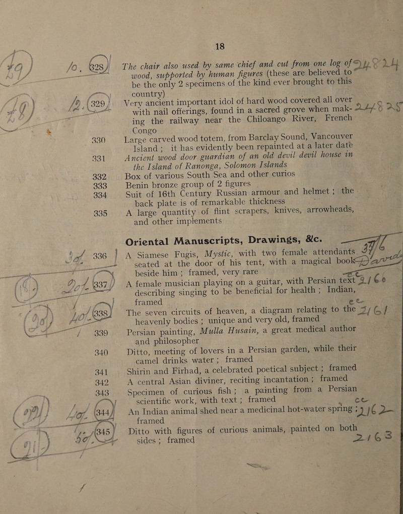 f yf ! : ge 2 ul — en — | f i i ee 1/8380 eed fod | 339 18 The chair also used by same chief and cut from one log of ap aL wood, supported by human figures (these are believed to™ be the only 2 specimens of the kind ever brought to this country) Very ancient important idol of hard wood covered all over ae with nail offerings, found in a sacred grove when mak- abo. &amp; AS ing the railway near the Chiloango River, French Congo Large carved wood totem, from Barclay Sound, Vancouver Island: it has evidently been repainted at a later date Ancient wood door guardian of an old devil devil house im the Island of Ranonga, Solomon Islands Box of various South Sea and other curios Benin bronze group of 2 figures Suit of 16th Century Russian armour and helmet ; back plate is of remarkable thickness ef . scrapers, knives, arrowheads, the A large quantity of flint and other implements : Oriental Manuscripts, Drawings, &amp;c. A Siamese Fugis, Mystic, with two female attendants 3 / seated at the door of his tent, with a magical book aweY beside him ; framed, very rare Rr A female musician playing on a guitar, with Persian text 9 / Cb): describing singing to be beneficial for health ; Indian, framed Bese: The seven circuits of heaven, a diagram relating to the 3; (,/ heavenly bodies ; unique and very old, framed ‘ Persian painting, Mulla Husain, a great medical author and philosopher | Ditto, meeting of lovers in a Persian garden, while their camel drinks water ; framed Shirin and Firhad, a celebrated poetical subject ; framed A central Asian diviner, reciting incantation ; framed Specimen of curious fish; a painting from a Persian scientific work, with text ; framed ce An Indian animal shed near a medicinal hot-water spring ; De 1¢ 2 framed Ditto with figures of curious animals, painted on both sides; framed pe y 3  