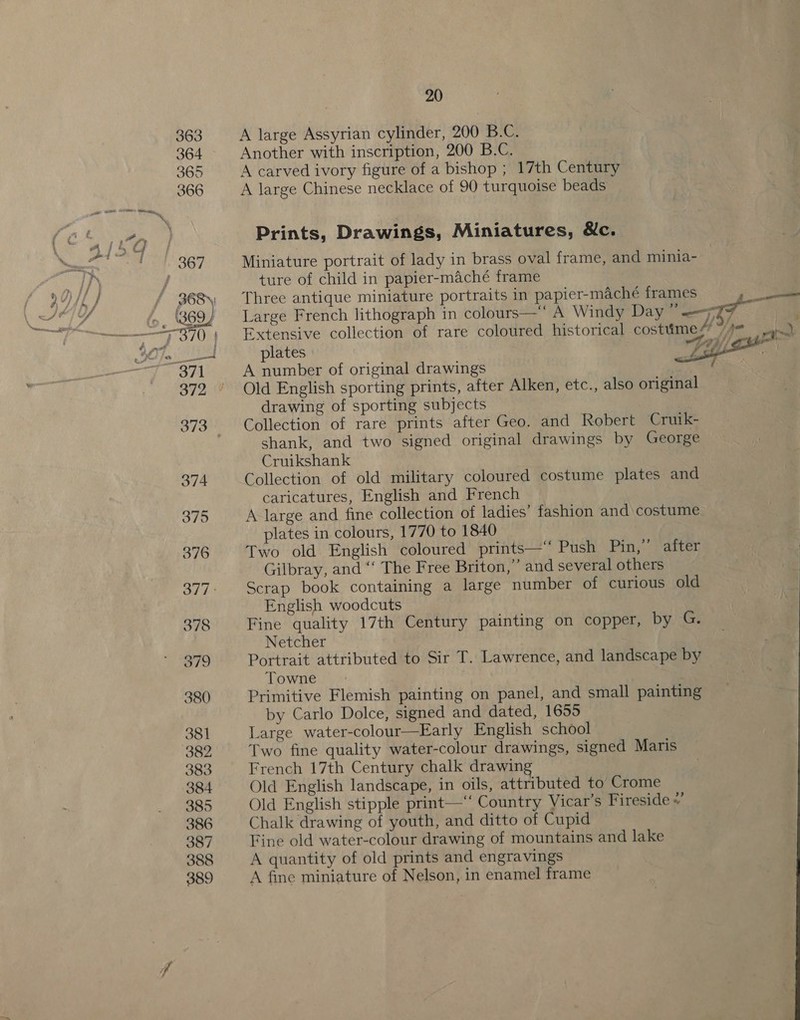 A large Assyrian cylinder, 200 B.C. Another with inscription, 200 B.C. A carved ivory figure of a bishop ; 17th Century A large Chinese necklace of 90 turquoise beads Prints, Drawings, Miniatures, &amp;c. Miniature portrait of lady in brass oval frame, and minia- ture of child in papier-maché frame Three antique miniature portraits in papier-maché frames 7 ne Large French lithograph in colours— A Windy Day ” ——7¥ Extensive collection of rare coloured historical costume / “ « plates Fai A number of original drawings Old English sporting prints, after Alken, etc., also original drawing of sporting subjects Collection of rare prints after Geo. and Robert Cruik- shank, and two signed original drawings by George Cruikshank Collection of old military coloured costume plates and caricatures, English and French A large and fine collection of ladies’ fashion and costume plates in colours, 1770 to 1840 Two old. English coloured prints—‘‘ Push Pin,” after Gilbray, and “‘ The Free Briton,” and several others | Scrap book containing a large number of curious old English woodcuts Fine quality 17th Century painting on copper, by G. Netcher Portrait attributed to Sir T. Lawrence, and landscape by Towne Primitive Flemish painting on panel, and small painting by Carlo Dolce, signed and dated, 1655 Large water-colour—Early English school Two fine quality water-colour drawings, signed Maris French 17th Century chalk drawing Old English landscape, in oils, attributed to’ Crome Old English stipple print—‘“‘ Country Vicar’s Fireside . Chalk drawing of youth, and ditto of Cupid Fine old water-colour drawing of mountains and lake A quantity of old prints and engravings A fine miniature of Nelson, in enamel frame    