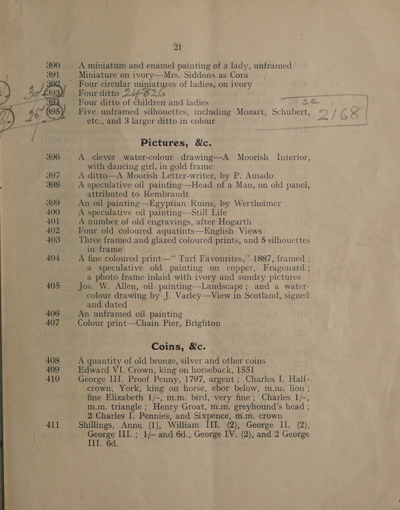 pA A miniature and enamel painting of a lady, unframed Miniature on ivory—Mrs. Siddons as Cora - Four circular miniatures of ladies, on ivory Four ditto 2iF-Oi G be Four ditto of children and ladies a ee Five unframed silhouettes, including Mozart, Schaieee etc., and 3 larger ditto in colour  Pictures, &amp;c. 396 A clever water-colour drawing—A Moorish Interior, | with dancing girl, in gold frame 397 A ditto—A Moorish Letter-writer, by P. Amado 398 A speculative oil painting—Head of a Man, on oid panel, attributed to Rembrandt 399 An oil painting—Egyptian Ruins, by Wertheimer 400 A speculative oil painting—Still Life 401 A number of old engravings, after Hogarth 402 Four old coloured aquatints—English Views 403 Three framed and glazed coloured prints, and 5 silhouettes in frame 404 A fine coloured print—“ Turf Favourites,’ 1887, framed ; a speculative old painting on copper, Fragonard ; a photo frame inlaid with ivory and sundry pictures 405 Jos. W. Allen, oil painting—Landscape; and a water- colour drawing by J. Varley—View in Scotland, signed and dated 406 An unframed oil painting 407 Colour print—Chain Pier, Brighton Coins, &amp;c. 408 A quantity of old bronze, silver and other coins 409 Edward VI. Crown, king on horseback, 1551 410 George III. Proof Penny, 1797, argent ; Charles I. Half- crown, York, king on horse, ebor below, m.m. lion ; fine Elizabeth 1/—, m.m. bird, very fine ; Charles 1/-, m.m. triangle ; Henry Groat, m.m. greyhound’s head ; 2 Charles I. Pennies, and Sixpence, m.m. crown 411 Shillings, Anne (1), William III. (2), George II. (2), George III. ; 1/— and 6d., George IV. (2), and 2 George Ill. 6d. )