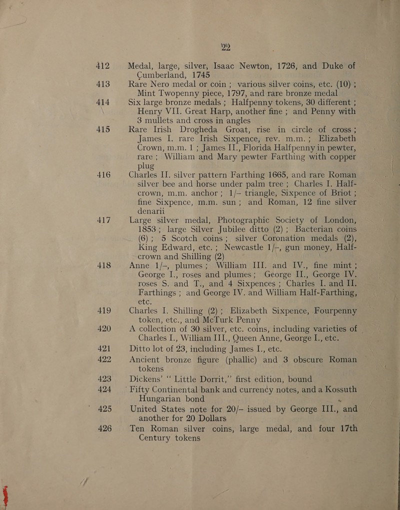 417 418 419 420 421 422 423 424 425 426 22 Medal, large, silver, Isaac Newton, 1726, and Duke of » Cumberland, 1745 Rare Nero medal or coin ; various silver coins, etc. (10) ; Mint Twopenny piece, 1797, and rare bronze medal Six large bronze medals ; Halfpenny tokens, 30 different ; Henry VII. Great Harp, another fine ; and Penny with 3 mullets and cross in angles Rare Irish Drogheda Groat, rise in circle of cross; James I. rare Irish Sixpence; rev. m.m. ; . Elizabeth Crown, m.m. 1 ; James IT., Florida Halfpenny in pewter, rare ; William and Mary pewter Farthing with copper plug Charles II. silver pattern Farthing 1665, and rare Roman silver bee and horse under palm tree; Charles I. Half- crown, m.m. anchor; 1/- triangle, Sixpence of Briot ; fine Sixpence, m.m. sun; and Roman, 12 fine silver denarii Large silver medal, Photographic Society of London, 1853; large Silver Jubilee ditto (2); Bacterian coins (6); 5 Scotch coins; silver Coronation medals (2), King Edward, etc. ; Newcastle 1/-, gun money, Half- crown and Shilling (2) | Anne 1/-, plumes; William III. and IV., fine mint ; George I., roses and plumes; George II., George IV. roses S. and T.:, and 4 Sixpences ; Charles I. and II. Farthings ; and George IV. and William Half-Farthing, CLC. Charles I. Shilling (2); Elizabeth Sixpence, Fourpenny token, etc., and McTurk Penny | A collection of 30 silver, etc. coins, including varieties of Charles I., William III., Queen Anne, George I., etc. Ditto lot of 23, including James I., etc. Ancient bronze figure (phallic) and 3 obscure Roman tokens Dickens’ “‘ Little Dorrit,’ first edition, bound Hungarian bond United States note for 20/- issued by George III., e. another for 20 Dollars Ten Roman silver coins, large medal, and four 17th Century tokens