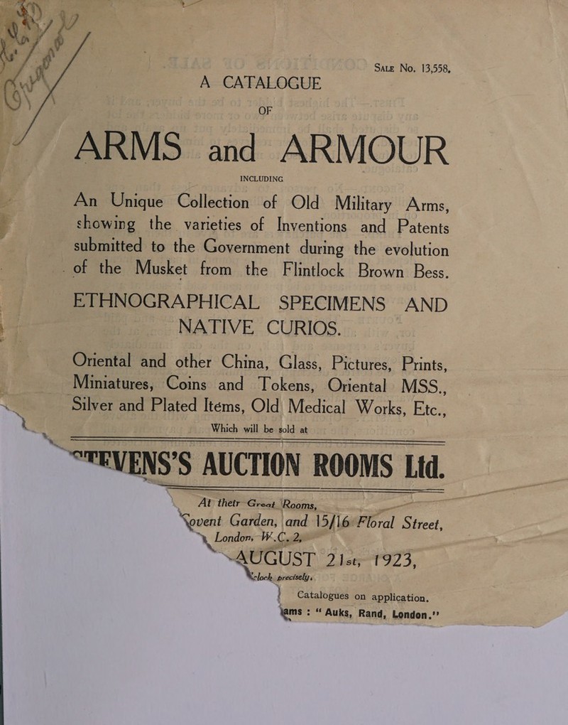 A CATALOGUE OF ARMS and AR V LOU IN An Unique Galleesier of Old Military Arms, showing the varieties of eit and Patents submitted to the Government during the evolution of the Musket from the Flintlock Brown Bess. ETHNOGRAPHICAL SPECIMENS AND NATIVE CURIOS. a   . ee.    “STEVENS’S AUCTION ROOMS Ltd | ee ‘thetr Gs ee Novent Garden, and 15/16. Floral Siecat So ey London We, re ps \ Pacer AUGUST 2 Ist, 1923, ww loch precisely, : Catalogues on application, Yams : * Auks, Rand, London.’ vy        