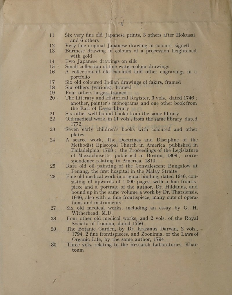 29 26 Six very fine old Japanese prints, 3 others after Hoknsam and 6 others Very fine original Japanese drawing in colours, ‘signed Burmese drawing in colours of a procession heightened with gold Two Japanese drawings on silk Small collection of {ime water-colour drawings A collection of old coloured and other engravings in a portfolio - Six old coloured Indian drawings of fakirs, framed Six others (various), framed Four others larger, framed The Literary and,Historical Register, 3 vols., dated 1746 ; another, painter’ s monograms, and one other book from the Earl of Essex library Six other well-bound books from the same library Old medical work, in 11 vols.; from the same library, dated 1772 plates A scarce work, The Doctrines and Discipline of the Methodist Episcopal Church:in America, published in Philadelphia, 1798; the Proceedings of the Legislature of Massachusetts, published in Boston, 1809 ;- corre- spondence relating to America, 1810 Kare old oil: painting of the Convalescent Bungalow at Penang, the first hospital in the Malay Straits Fine old medical work in original binding, dated 1646, con- sisting of upwards of 1,000 pages, with a fine frontis- piece and a portrait of the author, Dr. Hildanus, and bound up in the same volume a work by Dr. Tharsiensis, 1646, also with a fine frontispiece, many cuts of opera- tions and instruments Six old medical works, including an essay by G. H. Witherhead, M.D. Four other old medical works, and 2 vols. of the Royal Society of London, dated 1756 The Botanic Garden, by Dr. Erasmus Darwin, 2 vols., 1794, 2 fine frontispieces, and Zoonimia, or the Laws of Organic Life, by the same author, 1794 toum