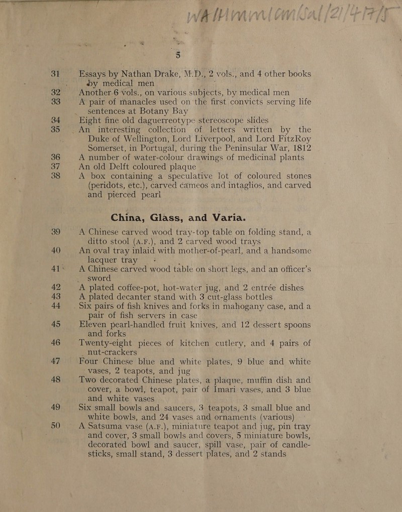 38 39 40 42 43 4-4 45 46 47 48 49 50 Essays by Nathan Drake, M.D., 2 vols., and 4 other books by medical men si Another 6 vols., on various subjects, by medical men A pair of manacles used on ‘the first convicts serving life sentences at Botany Bay Duke of Wellington, Lord Liverpool, and Lord FitzRoy Somerset, in Portugal, during the Peninsular War, 1812 A number of water-colour drawings of medicinal plants An old Delft coloured plaque | A box containing a speculative lot of coloured stones (peridots, etc.), carved cameos and intaglios, and carved and pierced pearl } China, Glass, and Varia. A Chinese carved wood tray-top table on folding stand, a ditto stool (A.F.), and 2 carved wood trays An oval tray inlaid with mother-of-pearl, and a handsome lacquer tray A Chinese carved wood table on short legs, and an officer’s sword A plated decanter stand with 3 cut-glass bottles pair of fish servers in case Eleven pearl-handled fruit knives, and 12 dessert spoons and forks Twenty-eight pieces of kitchen cutlery, and 4 pairs of _ nut-crackers Four Chinese blue and white plates, 9 blue and white vases, 2 teapots, and jug Two decorated Chinese plates, a plaque, muffin dish and cover, a bowl, teapot, pair of Imari vases, and 3 blue and white vases Six small bowls and saucers, 3 teapots, 3 small blue and white bowls, and 24 vases and ornaments (various) A Satsuma vase (A.F.), miniature teapot and jug, pin tray and cover, 3 small bowls and covers, 5 miniature bowls, decorated bowl and saucer, spill vase, pair of candle-