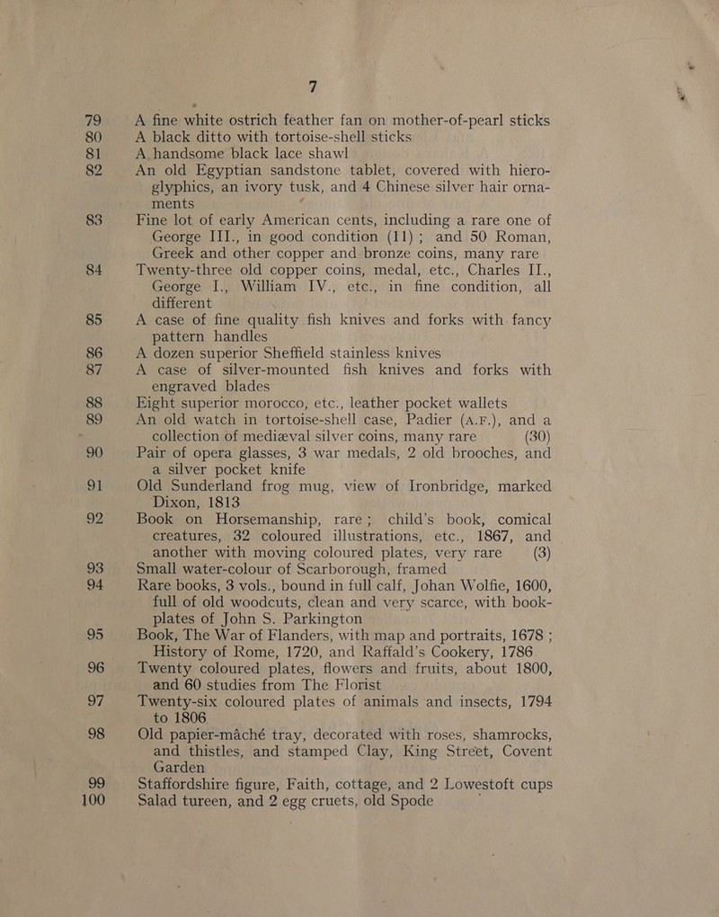 80 81 82 83 84 85 86 87 88 89 90 ai 92 93 94 95 96 97 98 Oo 100 7 A black ditto with tortoise-shell sticks A handsome black lace shawl An old Egyptian sandstone tablet, covered with hiero- glyphics, an ivory tusk, and 4 Chinese silver hair orna- ments Fine lot of early American cents, including a rare one of George III., in good condition (11); and 50 Roman, Greek and other copper and bronze coins, many rare Twenty-three old copper coins, medal, etc., Charles II., George I., William IV., etc., in fine condition, all different | A case of fine quality fish knives and forks with. fancy pattern handles A dozen superior Sheffield stainless knives A case of silver-mounted fish knives and forks with engraved blades 3 Eight superior morocco, etc., leather pocket wallets An old watch in tortoise-shell case, Padier (A.F.), and a collection of medizeval silver coins, many rare (30) Pair of opera glasses, 3 war medals, 2 old brooches, and a silver pocket knife Old Sunderland frog mug, view of Ironbridge, marked Dixon, 1813 Book on Horsemanship, rare; child’s book, comical creatures, 32 coloured illustrations, etc., 1867, and another with moving coloured plates, very rare (3) Small water-colour of Scarborough, framed Rare books, 3 vols., bound in full calf, Johan Wolfie, 1600, full of old woodcuts, clean and very scarce, with book- plates of John S. Parkington Book, The War of Flanders, with map and portraits, 1678 ; History of Rome, 1720, and Raffald’s Cookery, 1786 Twenty coloured plates, flowers and fruits, about 1800, and 60 studies from The Florist Twenty-six coloured plates of animals and insects, 1794 to 1806. Old papier-maché tray, decorated with roses, shamrocks, and thistles, and stamped Clay, King Street, Covent Garden Staffordshire figure, Faith, cottage, and 2 Lowestoft cups Salad tureen, and 2 egg cruets, old Spode