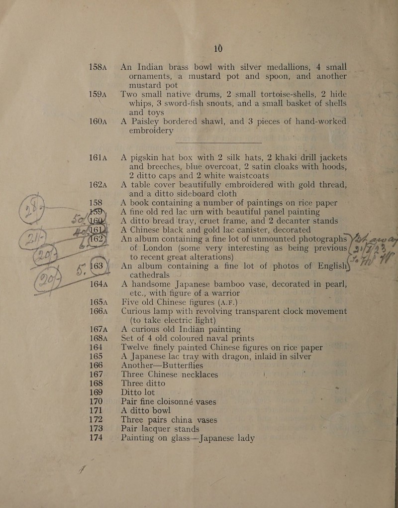 159A  10 ornaments, a mustard pot and spoon, and another mustard pot whips, 3 sword-fish snouts, and a small basket of shells and toys A Paisley bordered shawl, and 3 pieces of hand-worked embroidery  A pigskin hat box with 2 silk hats, 2 khaki drill jackets and breeches, blue overcoat, 2 satin cloaks with hoods, 2 ditto caps and 2 white waistcoats A table cover beautifully embroidered with gold thread, and a ditto sideboard cloth A book containing a number of paintings on rice paper A fine old red lac urn with beautiful panel painting A ditto bread tray, cruet frame, and 2 decanter stands A Chinese black and gold lac canister, decorated ,! An album containing a fine lot of photos ‘of es ‘ cathedrals A handsome Japanese bamboo vase, decorated in pearl, etc., with figure of a warrior Five old Chinese figures (A.F.) Curious lamp with revolving transparent clock movement (to take electric light) A curious old Indian painting Set of 4 old coloured naval prints Twelve finely painted Chinese figures on rice paper A Japanese lac tray with dragon, inlaid in silver Another—Butterflies Three Chinese necklaces Three ditto Ditto lot Pair fine cloisonné vases A ditto bowl Three pairs china vases Pair lacquer stands