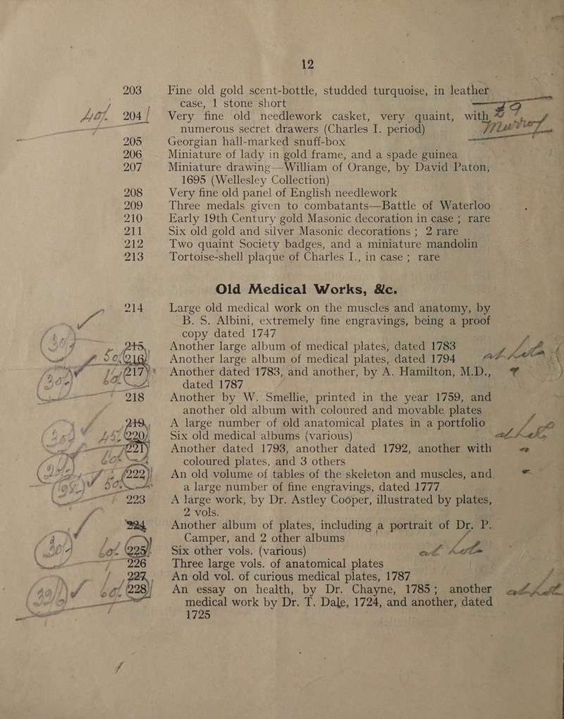 Fine old gold scent-bottle, studded turquoise, in leather case, 1 stone short pie co BM Very fine old needlework casket, very quaint, with ¥ *, numerous secret drawers (Charles I. period) Tver, Georgian hall-marked snuff-box ee Miniature of lady in gold frame, and a spade guinea Miniature drawing—-William of Orange, by David Paton, 1695 (Wellesley Collection) Very fine old panel of English needlework Three medals given to combatants—Battle of Waterloo Early 19th Century gold Masonic decoration in case ; rare Six old gold and silver Masonic decorations ; 2 rare Two quaint Society badges, and a miniature mandolin Tortoise-shell plaque of Charles I., in case ; rare © Old Medical Works, &amp;c. Large old medical work on the muscles and anatomy, by B.S. Albini, extremely fine engravings, being a proof copy dated 1747 Another large album of medical plates; dated 1783 Another large album of medical plates, dated 1794 Another dated 1783, and another, by A. Hamilton, M.D., ¥ ) dated 1787 Another by W. Smellie, printed in the year 1759, and another old album with coloured and movable plates A large number of old anatomical plates in a portfolio § Vag Six old medical albums (various) . Another dated 1793, another dated 1792, another with a ae coloured plates, and 3 others An old volume of tables of the skeleton and muscles, and be a large number of fine engravings, dated 1777 A large work, by Dr. Astley Cooper, illustrated by plates, 2 vols. Another album of plates, including a portrait of Dr. P. Camper, and 2 other albums ¥ Six other vols. (various) Three large vols. of anatomical plates P An old vol. of curious medical plates, 1787 ey An essay on health, by Dr. Chayne, 1785; another we es medical work by Dr. T. Dale, 1724, and another, dated . 1725