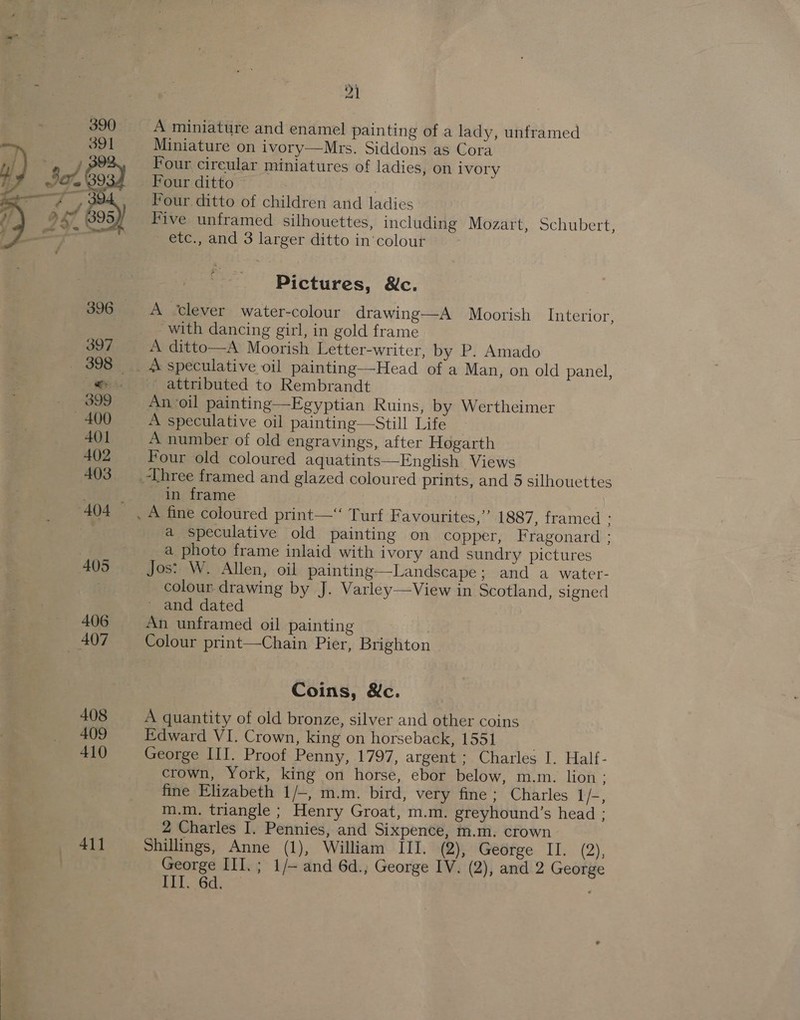 411 A miniature and enamel pain ting of a lady, unframed Miniature on ivory—Mrs. Siddons as Cora Four cireular miniatures of ladies, on ivory Four ditto Pour ditto of children and ladies Five unframed silhouettes, including Mozart, Schubert, etc., and 3 larger ditto in'colour Pictures, &amp;c. A ‘clever water-colour drawing—A Moorish Interior, with dancing girl, in gold frame A ditto—A Moorish Letter-writer, by P. Amado speculative oil painting—Head of a Man, on old panel, ' attributed to Rembrandt An oil painting—Egyptian Ruins, by Wertheimer A speculative oil painting—Still Life A number of old engravings, after Hogarth Four old coloured aquatints—English Views in frame a speculative old painting on copper, Fragonard : a photo frame inlaid with ivory and sundry pictures Jos: W. Allen, oil painting—-Landscape; and a water- colour drawing by J. Varley—View in Scotland, signed ~ and dated An unframed oil painting | Colour print—Chain Pier, Brighton Coins, &amp;c. A quantity of old bronze, silver and other coins Edward VI. Crown, king on horseback, 1551 . George III. Proof Penny, 1797, argent ; Charles I. Half- crown, York, king on horse, ebor below, m.m. lion : fine Elizabeth 1/-, m.m. bird, very fine; Charles 1 /-, m.m. triangle ; Henry Groat, m.m. greyhound’s head ; 2 Charles I. Pennies, and Sixpence, m.m. crown Shillings, Anne (1), William III. (2), George II. (2), George III. ; 1/— and 6d., George IV. (2), and 2 George ELT. 6d.