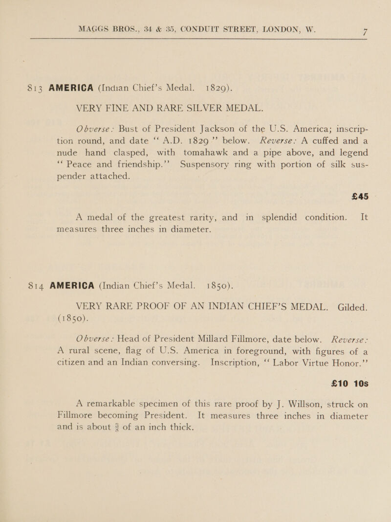 $813 AMERICA (Indian Chief’s Medal. 1829). VERY FINE AND RARE SILVER MEDAL. Obverse;> Bust of President Jackson of the U.S. America; inscrip- tion round, and date ‘‘ A.D. 1829’ below. Reverse: A cuffed and a nude hand clasped, with tomahawk and a pipe above, and legend ‘Peace and friendship.’’ Suspensory ring with portion of silk sus- pender attached. A medal of the greatest rarity, and in splendid condition. It measures three inches in diameter. 814 AMERICA (Indian Chief’s Medal. 1850). VERY RARE PROOF OF AN INDIAN CHIEF’S MEDAL. Gilded. (1850). O bverse: Head of President Millard Fillmore, date below. Reverse: A rural scene, flag of U.S. America in foreground, with figures of a citizen and an Indian conversing. Inscription, ‘‘ Labor Virtue Honor.’’ £10 10s A remarkable specimen of this rare proof by J. Willson, struck on Fillmore becoming President. It measures three inches in diameter and is about # of an inch thick.