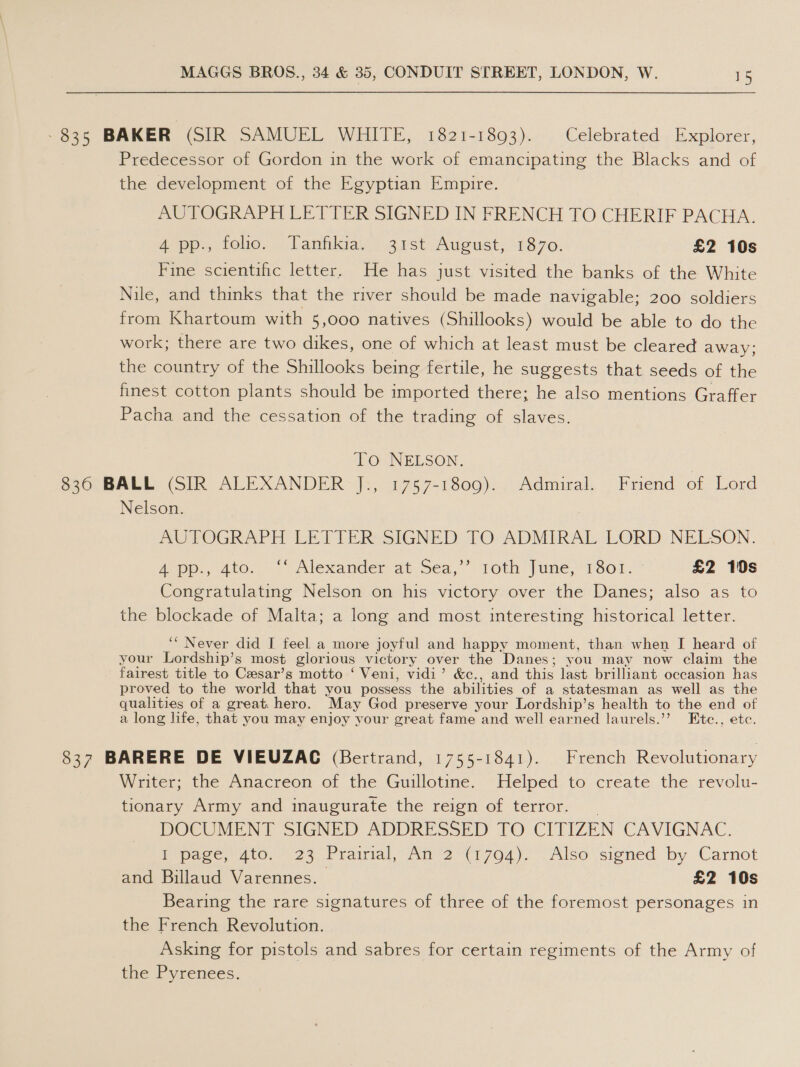 -835 BAKER (SIR SAMUEL WHITE, 1821-1893). Celebrated Explorer, Predecessor of Gordon in the work of emancipating the Blacks and of the development of the Egyptian Empire. AUTOGRAPH LETTER SIGNED IN FRENCH TO CHERIF PACHA. 4 pp., foo. Tanfkia. 31st August, 1870. £2 10s Fine scientific letter. He has just visited the banks of the White Nile, and thinks that the river should be made navigable; 200 soldiers from Khartoum with 5,000 natives (Shillooks) would be able to do the work; there are two dikes, one of which at least must be cleared away; the country of the Shillooks being fertile, he suggests that seeds of the finest cotton plants should be imported there; he also mentions Graffer Pacha and the cessation of the trading of slaves. To NELSON. | 836 BALL (SIR ALEXANDER J., 1757-1809). Admiral. Friend of Lord Nelson. AUTOGRAPH LED PERs SIGNED 7O ADMIRAL LORD NELSON. App, 400. Alexander. at Sea, “loth June, 1301: £2 10s Congratulating Nelson on his victory over the Danes; also as to the blockade of Malta; a long and most interesting historical letter. ‘“ Never did I feel a more joyful and happy moment, than when I heard of your Lordship’s most glorious victory over the Danes; you may now claim the fairest title to Czesar’s motto ‘ Veni, vidi’ &amp;c., and this last brilliant occasion has proved to the world that you possess the abilities of a statesman as well as the qualities of a great. hero. May God preserve your Lordship’s health to the end of a long life, that you may enjoy your great fame and well earned laurels.’’ Etc., etc. 837 BARERE DE VIEUZAC (Bertrand, 1755-1841). French Revolutionary Writer; the Anacreon of the Guillotine. “Helped to. create the: revolu- tionary Army and inaugurate the reign of terror. _ DOCUMENT SIGNED ADDRESSED TO CITIZEN CAVIGNAC. I page, 4to. 23 Prairial, An 2 (1794). Also signed by. Carnot and Billaud Varennes. £2 10s Bearing the rare signatures of three of the foremost personages in the French Revolution. Asking for pistols and sabres for certain regiments of the Army of the Pyrenees.
