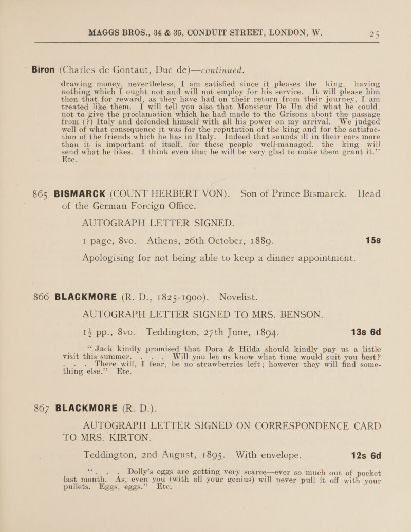 ’ Biron (Charles de Gontaut, Duc de)—continued. drawing money, nevertheless, I am satisfied since it pleases the king, having nothing which | ought not and will not employ for his service. It will please him then that for reward, as they have had on their return from their journey, I am treated like them. I will tell you also that Monsieur De Un did what he could, not to give the proclamation which he had made to the Grisons about the passage from (?) Italy and defended himself with all his power on my arrival. We judged well of what consequence it was for the reputation of the king and for the satisfac- tion of the friends which he has in Italy. Indeed that sounds ill in their ears more than it is important of itself, for these people well-managed, the king will ies what he likes. I think even that he will be very glad to make them grant it.’’ te. 865 BISMARCK (COUNT HERBERT VON). Son of Prince Bismarck. Head of the German Foreign Office. AUTOGRAPH LETIER- SIGNED. I page, 8vo. Athens, 26th October, 1880. 15s Apologising for not being able to keep a dinner appointment. 8060 BLACKMORE (R. D., 1825-1900). Novelist. AUTOGRAPH LETTER SIGNED TO MRS. BENSON. Ps pp., ovo. leddington) 27th june, 13804. 13s 6d _. “Jack kindly promised that Dora &amp; Hilda should kindly pay us a little visit this summer. . . . Will you let us know what time would suit you best? . . . There will, I fear, be no strawberries left; however they will find some- thing else.’? Ete. 8607 BLACKMORE (R. D.). AUTOGRAPH LETTER SIGNED ON CORRESPONDENCE CARD TO MRS. KIRTON. Teddington, 2nd August, 1895. With envelope. 12s 6d of Dolly’s eggs are getting very scarce—ever so much out of pocket last month. As, even you (with all your genius) will never pull it off with your pullets. Eggs, eggs.’ Etc.