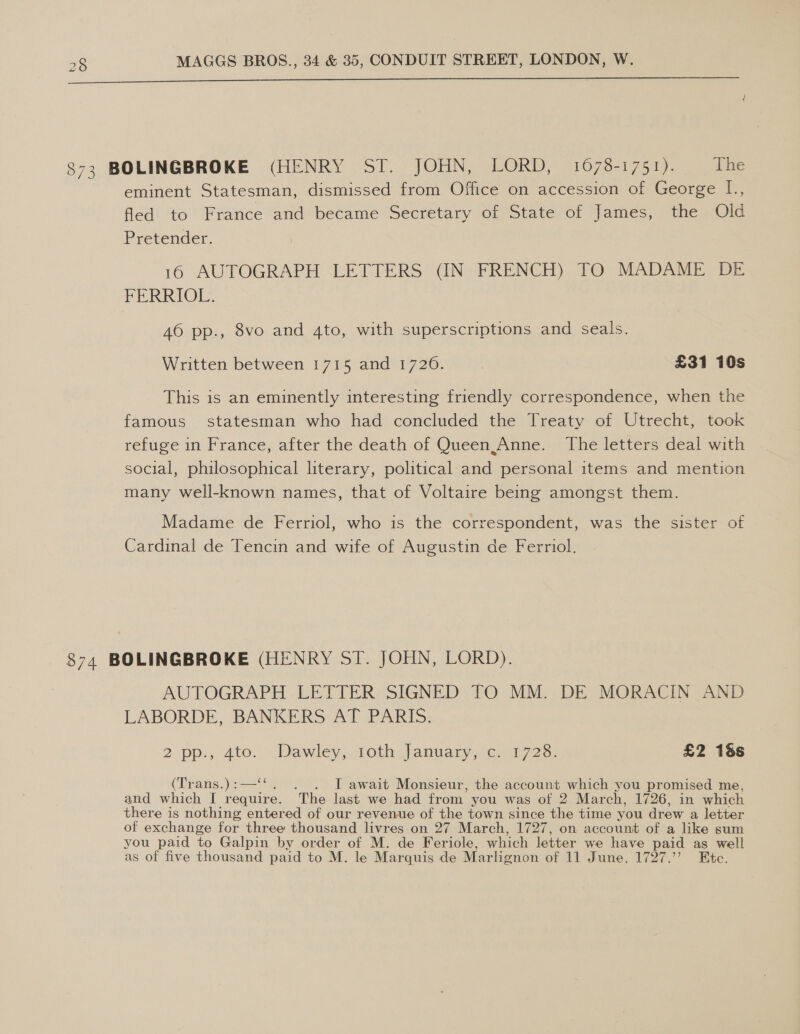   873 BOLINGBROKE (HENRY ST. JOHN, LORD, 1678-1751). The eminent Statesman, dismissed from Office on accession of George L., fled to France and became Secretary of State of James, the Old Pretender. 16 AUTOGRAPH LETTERS (IN FRENCH) TO MADAME DE FERRIOL. 46 pp., 8vo and 4to, with superscriptions and seals. Written between 1715 and 1720. | £31 10s This is an eminently interesting friendly correspondence, when the famous statesman who had concluded the Treaty of Utrecht, took refuge in France, after the death of Queen.Anne. The letters deal with social, philosophical literary, political and personal items and mention many well-known names, that of Voltaire being amongst them. Madame de Ferriol, who is the correspondent, was the sister of Cardinal de Tencin and wife of Augustin de Ferriol. 874 BOLINGBROKE (HENRY ST. JOHN, LORD). AUTOGRAPH LETTER SIGNED TO MM. DE MORACIN AND LABORDE, BANKERS AT PARIS. 2 pp:, ato. Dawley; roth january sc o37/ 28: £2 18s (Trans.) :—‘‘ . I await Monsieur, the account which you promised me, and which I require. ‘The last we had from’ you was of 2 Mar ch, 1726, in which there is nothing entered of our revenue of the town since the time you drew a letter of exchange for three thousand livres on 27 March, 1727, on account of a like sum you paid to Galpin by order of M. de Feriole, which letter we have paid as well as of five thousand paid to M. le Marquis de Marlignon of 11 June, 1727.’ Ete.