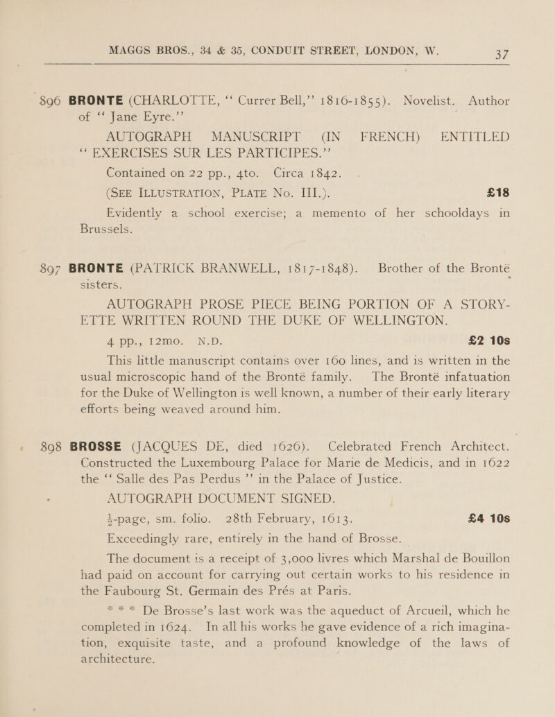 896 BRONTE (CHARLOTTE, “‘ Currer Bell,’”’ 1816-1855). Novelist. Author of Fane Eyre,”* PeTOGR Pir “MANUSCRIPT ~ UN — FRENCH) ENTITLED - EU XEROISES SUR LES PAR EICIPES.” Contained on 22 pp.; 4to.. Circa 1842. (SEE ILLUSTRATION, PLATE No. III.): £18 Byvieentiy a .ssceool. exercise, a. memento of her schooldays in Brussels. 897 BRONTE (PATRICK BRANWELL, 1817-1848). Brother of the Bronté sisters. MEtOGRAPH PROSE PIECE BEING PORTION OF -A: STORY- RPT EOWRITTEN ROUND THE DUKE OF WELLINGTON. Ape t2mo. ND. £2 10s This little manuscript contains over 160 lines, and is written in the usual microscopic hand of the Bronté family. The Bronté infatuation for the Duke of Wellington 1s well known, a number of their early literary efforts being weaved around him. 898 BROSSE (JACQUES DE, died 1626). Celebrated French Architect. Constructed the Luxembourg Palace for Marie de Medicis, and in 1622 the, Salledes. Pas -Perdus, in the Palace of |ustice. AUTOGRAPH DOCUMENT SIGNED. 4-page, sm. folio. 28th February, 1013. £4 10s Exceedingly rare, entirely in the hand of Brosse. | The document ts a receipt of 3,000 livres which Marshal de Bouillon had paid on account for carrying out certain works to his residence in the Faubourg St. Germain des Prés at Paris. * * * De Brosse’s last work was the aqueduct of Arcueil, which he completed in 1624. In all his works he gave evidence of a rich imagina- tion, exquisite taste, and a profound knowledge of the laws of architecture.