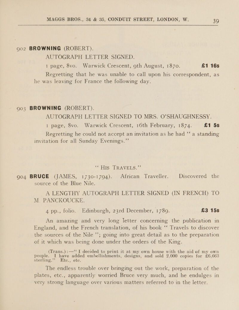 9o2 BROWNING (ROBERT). AUTOGRAPH LETTER: SIGNED. I page, 8vo. Warwick Crescent, oth August, 1870. £1 16s Regretting that he was unable to call upon his correspondent, as he was leaving for France the following day. 903 BROWNING (ROBERT). AUTOGRAPH LETTER SIGNED TO MRS. O’SHAUGHNESSY. f page, ovo. Warwick Crescent, 16th February, 1874: £1 5s Regretting he could not accept an invitation as he had ‘‘ a standing invitation for all Sunday Evenings.’’ “TS: PRAVELS. * 904 BRUCE (JAMES, 1730-1794). African Traveller. Discovered the source of the Blue Nile. A LENGTHY AUTOGRAPH LETTER SIGNED (IN FRENCH) TO M. PANCKOUCKE. 4 pp., tolho... Edimburgh, 23rd December, 2780. £3 15s An amazing and very long letter concerning the publication in England, and the French translation, of his book ‘‘ Travels to discover the sources of the Nile ’’; going into great detail as to the preparation of it which was being done under the orders of the King. (Trans.):—‘‘ I decided to print it at my own house with the aid of my own people. I have added embellishments, designs, and sold 2,000 copies for £6,663 sterling.’’ EHtc., etc. The endless trouble over bringing out the work, preparation of the plates, etc., apparently worried Bruce very much, and he endulges in very strong language over various matters referred to in the letter.