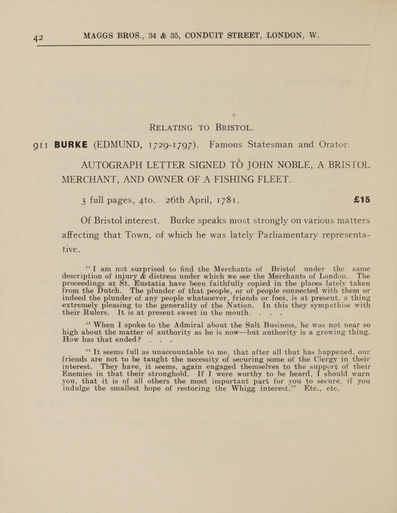  RELATING TO BRISTOL. AUTOGRAPH LETTER SIGNED TO JOHN NOBLE, A: BRISTOL MERCHANT, AND OWNER OF A FISHING FLEET. 3 full pages, 4to. 26th April, 1781. £15 Of Bristol interest. Burke speaks most strongly on various matters affecting that Town, of which he was lately Parliamentary representa- tive. ‘“I am not surprised to find the Merchants of Bristol under the same description of injury &amp; distress under which we see the Merchants of London. The proceedings at St. Eustatia have been faithfully copied in the places lately taken from the Dutch. The plunder of that people, or of: people connected with them or indeed the plunder of any people whatsoever, friends or foes, is at present, a thing extremely pleasing to the generality of the Nation. In this they sympathise with their Rulers. It is at present sweet in the mouth. ‘‘ When I spoke to the Admiral about the Salt Business, he was not near so high about the matter of ia as he is now—but author ity is a growing thing. How has that ended? ; ‘* Tt seems full as unaccountable to me, that after all that has happened, our friends are not to be taught the necessity of secur ing some of the Clergy in their interest. They have, it seems, again engaged themselves to the support of their Knemies in that their stronghold. If I were worthy to be heard, I should warn you, that it is of all others the most important part for you to secure, if you indulge the smallest hope of restoring the Whigg interest.’’ EHtc., ete.