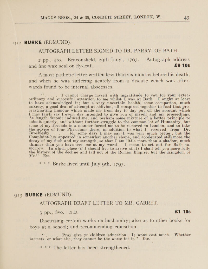   912 BURKE (EDMUND). AUTOGRAPH LETTER SIGNED TO DR. PARRY, OF BATH. 2 pp., 4to. Beaconsfield, 29th Jany., 1797. Autograph address and fine wax seal on fly-leaf. £9 10s A most pathetic letter written less than six months before his death, and when he was suffering acutely from a disease which was after- wards found to be internal abscesses. “ .). IT cannot charge myself with ingratitude to you for your extra- ordinary and successful attention to me whilst I was at Bath. I ought at least to have acknowledged it; but a very uncertain health, some occupation, much anxiety, a good deal of attempt at oblivion, all conspired together to feed that pro- crastinating humour which made me from day to day put off the account which I may fairly say I every day intended to give you of myself and my proceedings. At length despair induced me, and perhaps some mixture of a better principle to submit quietly, and without further struggle to the common lot of Humanity, but some of my Friends in a manner forced me to be removed to London, and to take the advice of four Physicians there, in addition to what I received from Dr. Brocklesby . . . for some days I may say'I was very much better; but the Complaint has appeared in somewhat another shape, and accelerated still; more the decay of my flesh and my strength, so that I am little more than a shadow, much thinner than you have seen me at my worst. I mean to set out for Bath to- morrow. In which place (if I should live to arrive at it) I shall tell you more fully mie eae | of the decline and fall not of the Roman Empire, but the Kingdom of . Me. te. “ * * * Burke lived until July oth, 1797. 913 BURKE (EDMUND). AUTOGRAPH DRAFT LETTER TO MR. GARRET. 2 Op: OMe. IND: £1 10s Discussing certain works on husbandry; also as to other books for boys at a school; and recommending education. Pray give yt children education. It wont cost much. Whether farmers, or what else, they cannot be the worse for it.’’ Etc. oar Wiewewer has been strenetncened.
