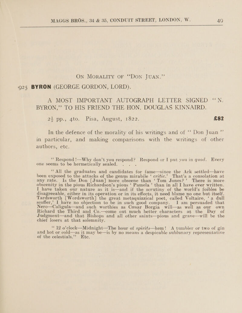 EE eS aI a ee tee OO ON MORALITY OF ‘‘DON JUAN.” 925 BYRON (GEORGE GORDON, LORD). faVOsl IMPORTANT AULOGRAPH LETIER SIGNED *N: BYRON,” TO HIS FRIEND THE. HON. DOUGLAS KINNAIRD. + pp:, Ato. Pisa, August, 1822. £82 In the defence of the morality of his writings and of ‘‘ Don Juan ”’ in particular, and making comparisons with the writings of other authors, etc. ‘* Respond !—Why don’t you respond? Respond or I put you in quod. Every one seems to be hermetically sealed. sok ‘“All the graduates and candidates for fame—since the Ark settled—have been exposed to the attacks of the genus mirabile ‘ critic.’ That’s a consolation at any rate. Is the Don [Juan] more obscene than ‘Tom Jones?’ There is more obscenity in the pious Richardson’s pious ‘ Pamela’ than in all I have ever written. I have taken our nature as it is—and if the scrutiny of the world’s foibles be disagreeable, either in its operation or in its effects, it need blame no one but itself. Tardsworth [Wordsworth] the great metaquizzical poet, called Voltaire, ‘a dull scoffer,’ I have no objection to be in such good company. I am persuaded that Nero—Caligula—and such worthies as Cesar Borgia will—as well as our own Richard the Third and Co.—come out much better characters at the Day of Judgment—and that Bishops and all other saints—pious and grave—will be the chief losers at that solemnity. ‘12 o’clock—Midnight—The hour of spirits—hem! A tumbler or two of gin and hot or cold—as it may be—is by no means a despicable sublunary representative of the celestials.’? Ete.