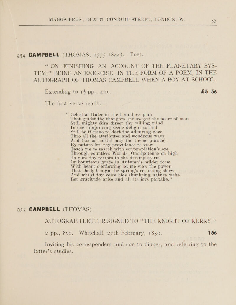 934 CAMPBELL (THOMAS, 1777-1844). Poet. “ON FINISHING AN ACCOUNT. OF THE PLANETARY SY5- TEM,’’ BEING AN EXERCISE, IN THE FORM OF A POEM, IN THE AUTOGRAPH OF THOMAS CAMPBELL WHEN A BOY AT SCHOOL. Extending to 14 pp., Ato. : £5 5s The first verse reads:— ‘* Celestial Ruler of the boundless plan That guidst the thoughts and swayst the heart of man Still mighty Sire direct thy willing mind In each improving scene delight to find Still be it mine to dart the admiring gaze Thro all the attributes and wondrous ways And (far as mortal may the theme pursue) By nature let, thy providence to view Teach me to search with contemplation’s eye Through countless Worlds, Omnipotence on high To view thy terrors in the driving storm Or bounteous grace in Autumn’s milder form With heart o’erflowing let me view the power That sheds benign the spring’s returning showr And whilst thy voice bids slumbring nature wake Let gratitude arise and all its joys partake.”’ 935 CAMPBELL (THOMAS). AUTOGRAPH LE LIER SIGNED TO. THE KNIGHT OF KERRY,” 2 pen ovo. Whitehall, 27th February, 1830. | 15s Inviting his correspondent and son to dinner, and referring to the latter’s studies.