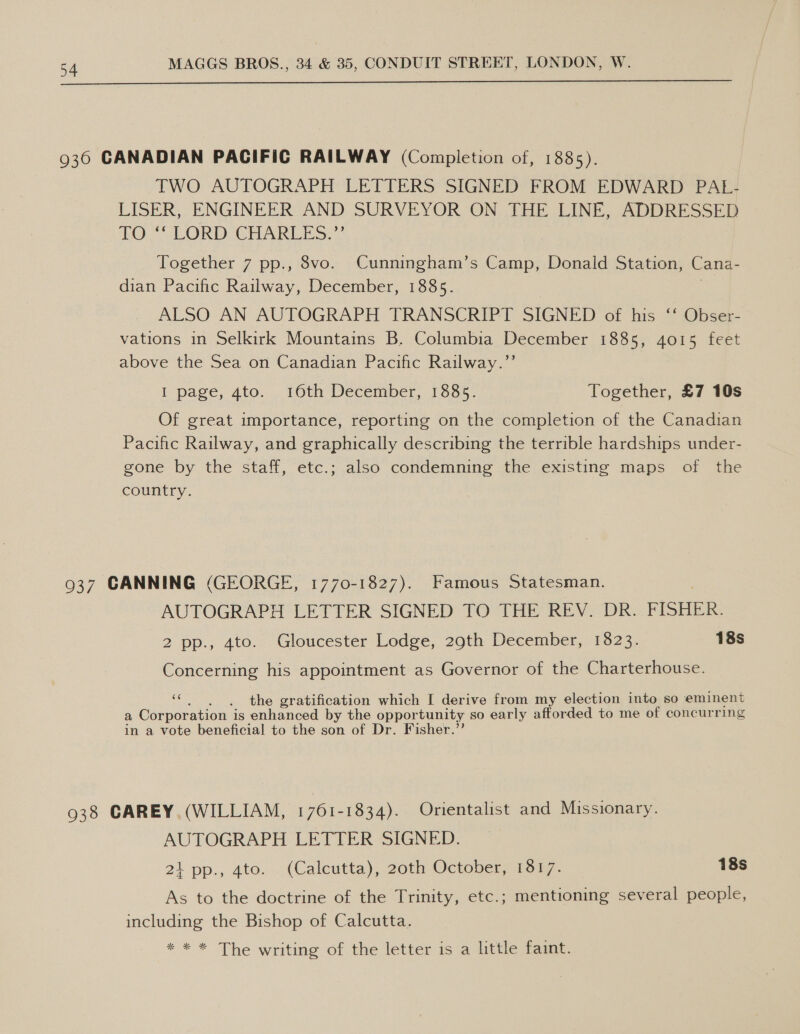 936 CANADIAN PACIFIC RAILWAY (Completion of, 1885). TWO AUTOGRAPH LETTERS SIGNED FROM EDWARD PAL- LISER, ENGINEER AND SURVEYOR ON THE LINE, ADDRESSED FO “ LORD CHARLES.”’ Together 7 pp., 8vo. Cunningham’s Camp, Donald Station, Cana- dian Pacific Railway, December, 1885. ALSO AN AUTOGRAPH TRANSCRIPT SIGNED of his ‘‘ Obser- vations in Selkirk Mountains B. Columbia December 1885, 4015 feet above the Sea on Canadian Pacific Railway.”’ I page, 4to. 16th December, 1865- Together, £7 10s Of great importance, reporting on the completion of the Canadian Pacific Railway, and graphically describing the terrible hardships under- gone by the staff, etc.; also condemning the existing maps of the country. 937 CANNING (GEORGE, 1770-1827). Famous Statesman. AUTOGRAPH LETTER SIGNED TO THE REV. DR. FISHER. 2 pp., 4to. Gloucester Lodge, 29th December, 1823. 18s Concerning his appointment as Governor of the Charterhouse. AS ‘he gratification which I derive from my election into so eminent a Corporation is enhanced by the oppor tunity so early afforded to me of concurring in a vote beneficial to the son of Dr. Fisher.’ 938 CAREY (WILLIAM, 1761-1834). Orientalist and Missionary. AUTOGRAPH LETTER SIGNED. 21 pp., ato. . (Caleutta), 20th October, rom7. 18s As to the doctrine of the Trinity, etc.; mentioning several people, including the Bishop of Calcutta. * * * The writing of the letter is a little faint.