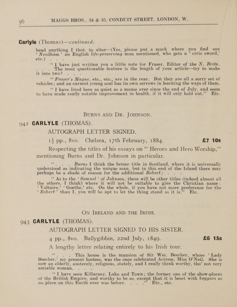 Pe ae ee Carlyle (Thomas)—continued. head anything I thot. to alter—(Yes, please put a mark where you find one ‘ Needham’ an English life-preserving man mentioned, who gets a ‘ civic sword,’ etc.) ; ‘‘T have just written you a little note for Fraser, Editor of the N. Britn. ; The most questionable feature is the length of your article—try to make it into two? ‘“&lt; Fraser’s Magne, etc., etc., are in the rear. But they are all a sorry set of vehicles ; and an earnest young soul has its own sorrows in learning the ways of them. ‘‘T have lived here as quiet as a mouse ever since the end of July, and seem to have made really notable improvement in health, if it will only hold out.’’ Ete. BURNS AND DR. JOHNSON. 942 GARLYLE (THOMAS). AUTOGRAPH LETTER SIGNED. 14 pp., 8vo. Chelsea, 17th February, 1884. _ £7 10s Respecting the titles of his essays on ‘‘ Heroes and Hero Worship,”’ mentioning Burns and Dr. Johnson in particular. Bicone: Burns I think the better title in Scotland, where it is universally understood as indicating the unique man, but in this end of the Island there may perhaps be a shade of reason for the additional Robert ; ‘* As to the ‘Samuel’ of Johnson, there will be other titles (indeed almost all the others, I think) where it will not be suitable to give the Christian name: ‘ Voltaire,’ ‘ Goethe,’ etc. On the whole, if you have not more preference for the ‘Robert’ than I, you will be apt to let the thing stand as it is.’’ Ete. ON IRELAND AND THE IRISH. 943 GARLYLE (THOMAS). AUTOGRAPH LETTER SIGNED TO HIS SISTER. 4 pp., 8vo. Ballygibbin, 22nd July, 1840. £6 15s A lengthy letter relating entirely to his Irish tour. “. . . This house is the mansion of Sir Wm. Beecher, whose ‘ Lady Beecher,’ my present hostess, was the once celebrated Actress, Miss O’Neil. She is now an elderly, austerely, religious, stately, and I really think worthy, tho’ not very amiable woman. ‘‘T have seen Killarney, Lake and Town; the former one of the show-places of the British Empire, and worthy to be so, except that it is beset with beggars as no place on:this Earth ever was before. . . .’’ Etce., etc.