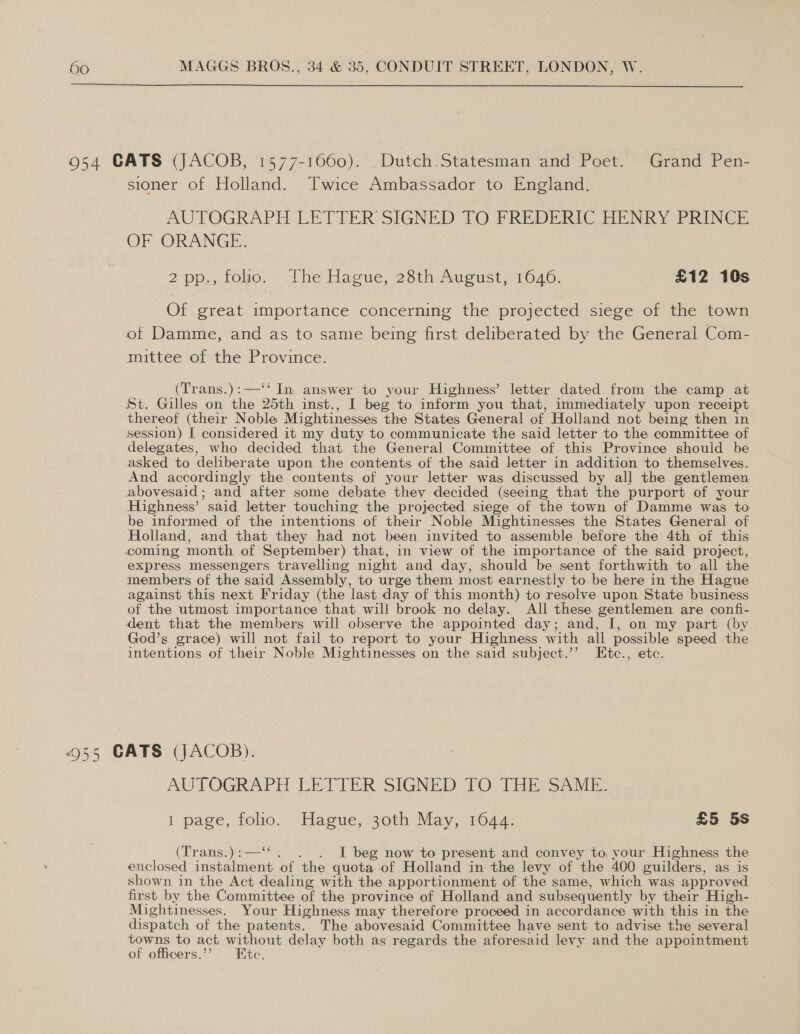  954 CATS (JACOB, 1577-1060). Dutch Statesman and Poet. Grand Pen- sioner of Holland. Twice Ambassador to England. AUTOGRAPH LETTER SIGNED TO FREDERIC HENRY PRINCE OF ORANGE. 2 pp, towo.” The Hacte, 28th Aucust, 1646. £12 10s Of great importance concerning the projected siege of the town of Damme, and as to same being first deliberated by the General Com- mittee of the Province. (Trans.):—‘‘ In. answer to your Highness’ letter dated from the camp at St. Gilles on the 25th inst., I beg to inform you that, immediately upon receipt thereof (their Noble Mightinesses the States General of Holland not being then in session) I considered it my duty to communicate the said letter to the committee of delegates, who decided that the General Committee of this Province should be asked to deliberate upon the contents of the said letter in addition to themselves. And accordingly the contents of your letter was discussed by all the gentlemen abovesaid; and after some debate they decided (seeing that the purport of your Highness’ said letter touching the projected siege of the town of Damme was to be informed of the intentions of their Noble Mightinesses the States General of Holland, and that they had not been invited to assemble before the 4th of this coming month of September) that, in view of the importance of the said project, express messengers travelling night and day, should be sent forthwith to all the members of the said Assembly, to urge them most earnestly to be here in the Hague against this next Friday (the last day of this month) to resolve upon State business of the utmost importance that will brook no delay. All these gentlemen are confi- dent that the members will observe the appointed day; and, I, on my part (by God’s grace) will not fail to report to your Highness with all possible speed the intentions of their Noble Mightinesses on the said subject.’’ Etc., etc. 955 CATS (JACOB). AUTOGRAPH LETTER SIGNED TO THE SAME. I page, toho. “Hague, 20t1 May, 1047. £5 5s (Trans.):—‘“. . . I beg now to present and convey to, your Highness the enclosed instalment of the quota of Holland in the levy of the 400 guilders, as is shown in the Act dealing with the apportionment of the same, which was approved first by the Committee of the province of Holland and subsequently by their High- Mightinesses. Your Highness may therefore proceed in accordance with this in the dispatch of the patents. The abovesaid Committee have sent to advise the several towns to act without delay both as regards the aforesaid levy and the appointment of officers.”? Etc.