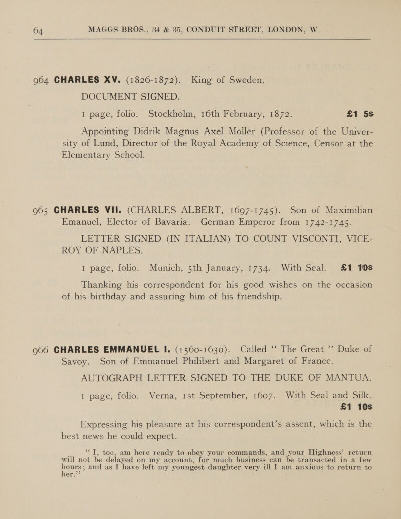 964 CHARLES XV. (18260-1872). King of Sweden. DOCUMENT SIGNED. 1 page, folio. Stockholm, 16th February, 1872. £1 5s Appointing Didrik Magnus Axel Moller (Professor of the Univer- sity of Lund, Director of the Royal Academy of Science, Censor at the Elementary School. 965 CHARLES VII. (CHARLES ALBERT, 1697-1745). Son of Maximilian Emanuel, Elector of Bavaria. German Emperor from 1742-1745. LETTER SIGNED..(IN ITALIAN) TO COUNT VISCONTI, VICE ROY OF NAPLES. 1 page, folio. Munich, 5th January, 1734. With Seal. £1 10s Thanking his correspondent for his good wishes on the occasion of his birthday and assuring him of his friendship. 966 CHARLES EMMANUEL I, (1560-1030). Called ‘‘ The Great ’’ Duke of Savoy. Son of Emmanuel Philibert and Margaret of France. AUTOGRAPH LETTER SIGNED TO THE DUKE OF MANTUA. 1 page, folio. Verna, 1st September, 1607. With Seal and Silk. £1 10s Expressing his pleasure at his correspondent’s assent, which is the best news he could expect. ““T, too, am here ready to obey your commands, and your Highness’ return will not be delayed on my account, for much business can be transacted in a few eee and as I have left my youngest daughter very ill I am anxious to return to er.”’