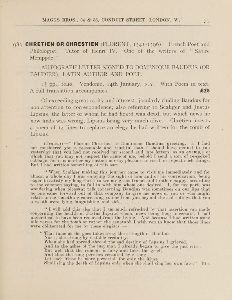983 CHRETIEN OR CHRESTIEN (FLORENT, 1541-1596). French Poet and Piniologist., tutor or Henri iV.) ‘One’ ot the writers’ of. ‘“’ Satire Ménippée.”’ AUTOGRAPH LETTER SIGNED TO DOMENIQUE BAUDIUS (OR BDAUDIER). LATIN AUTHOR AND POET. Papo. Felo. Vercome, tain january, N-¥o sWith Poem in text. A full translation accompanies. £25 Of exceeding great rarity and interest; jocularly chiding Baudius for non-attention to correspondence; also referring to Scaliger and Justus Lipsius, the latter of whom he had heard was dead, but which news he now finds was wrong, Lipsius being very much alive. Chrétien inserts a poem of 14 lines to replace an elegy he had written for the tomb of Lipsius. 3 (Trans.):—‘* Florent Chrestien to Dominicus Baudius, greeting. If I had not considered you a reasonable and truthful man I should have denied to you yesterday that you had not received my second and late letters, as an exafnple of which that you may not suspect the same of me, behold I send a sort of re-cooked cabbage, for it is neither my custom nor my pleasure to recall or repeat such things. But I had written: something of this sort. ‘“'When Scaliger making this journey came to visit me immediately and for ‘almost: a whole day I was enjoying the sight of him and of his conversation, being eager to satisfy my long thirst to see mv great friend and brother happy, according to the common saying, to fall in with him whom one desired. I, for my part, was wondering when pleasant talk concerning Baudius was sometimes on our lips that no one came forward out of that company to give me news of you or who might relate to me something concerning you or from you beyond the sad tidings that you forsooth were lying languishing and sick. ‘*T will add this also that I am much refreshed by that assertion you made concerning the health of Justus Lipsius whom, news being long uncertain, I had understood to have been removed from the living. And because [I had written some idle verses for the tomb or rather the cenataph I wish you to know that those lines were obliterated for me by these elegiacs : — ‘“ That fame as she goes takes away the strength of Baudius, Nor is she strong by instable credulity. When she had spread abroad the sad destiny of Lipsius I grieved, And to the ashes of the just man I already began to give the just rites. But well that the rumour is false and false the grief, And that the song perishes recanted by a song, Let each Muse be more powerful for only the Muse Shall sing the death of Lipsius only when she shall sing her own fate.’”’ Etc.