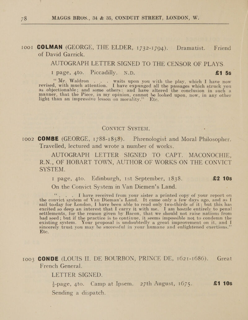  1001 COLMAN (GEORGE, THE ELDER, 1732-1794). Dramatist. Friend of David Garrick. AUTOGRAPH LETTER SIGNED TO THE CENSOR OF PLAYS. I page, Ato.) Piccadilly A. ND: : £1 5s_ “Mr. Waldron . . . waits upon you with the play, which I have now revised, with much attention. I have expunged all the passages which struck you as objectionable; and some others: and have altered the conclusion in such a manner, that the Piece, in my opinion, cannot be looked upon, now, in any other light than an impressive lesson on morality.’’? Etc. CONVICT SYSTEM. 1002 COMBE (GEORGE, 1788-1858). Phrenologist and Moral Philosopher. Travelled, lectured and wrote a number of works. AW TOGRAPH “LETTER. SIGNED: -TOYCAPT.” MACONGGHIEE, R.N., OF HOBART TOWN, AUTHOR OF WORKS ON THE CONVICT SYSTEM. I page, dio... Edinburgh, ist:September; 11325. £2 10s On the Convict System in Van Diemen’s Land. pst I have received from your sister a printed copy of your report on the convict system of Van Dieman’s Land. It came only a few days ago, and as I sail to-day for London, I have been able to read only two-thirds of it; ‘but this has excited so deep an interest that I carry it with me. I am hostile entirely to penal settlements, for the reason given by Bacon, that we should not raise nations from bad seed; but if the practice is to continue, it seems impossible not to condemn the existing system. Your proposal is undoubtedly a great improvement on it, and IT sincerely trust vou may be successful in your humane and enlightened exertions.”’ Ete. . 1003 CONDE (LOUIS II. DE BOURBON, PRINCE DE, 1621-1686). Great French General. LETTER SIGNED 4-page, 4to. Camp at Ipsem. ‘27th August, 1675. £1 10s Sending a dispatch.