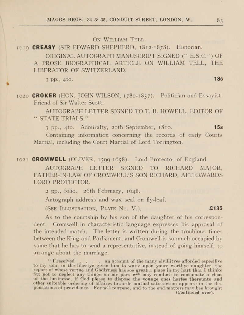 On WILLIAM TELL. 1019 GREASY (SIR EDWARD SHEPHERD, 1812-1878). Historian. ORIGINAL AUTOGRAPH MANUSCRIPT SIGNED: (° E.S.C.’’) OF Ay peOce, BIOGRAPHICAL ARTICLR: ON: WILLIAM. TELL... THE LIBERATOR OF SWITZERLAND. 3 pp., 4to. 18s 1020 CROKER (HON. JOHN WILSON, 1780-1857). Politician and Essayist. Friend of Sir Walter Scott. PeTOGRAPT LETTER SIGNED TO:1. B- HOWELL, EDITOR OF “STE TE REALS.”° 3 pp,, 4to.~ Admiralty, 20th September, 1810. 15s Containing information concerning the records of early Courts Martial, including the Court Martial of Lord Torrington. 1021 CROMWELL (OLIVER, 1599-1658). Lord Protector of England. POUOCK Ar. LEVI esIGNED LO “RICHARD ~~ MAJOR, FATHER-IN-LAW OF CROMWELL’S SON RICHARD, AFTERWARDS LORD PROTECTOR. 2 pp., folio. 26th February, 1648. | Autograph address and wax seal on fly-leaf. (SEE ILLUSTRATION, PLATE No. V.). £135 As to the courtship by his son of the daughter of his correspon- dent. Cromwell in characteristic language expresses his approval of the intended match. The letter is written during the troublous times | between the King and Parliament, and Cromwell is so much occupied by same that he has to send a representative, instead of going himself, to arrange about the marriage. ‘““Treceived . . . . an account of the many civillityes afforded especillye to my sonn in the libertye given him to waite upon youre worthye daughter, the report of whose vertue and Godlyness has soe great a place in my hart that I thinke fitt not to neglect any thinge on my part weh may conduce to consumate a cloas of the businesse, if God please to dispose the younge ones hartes thereunto and other suiteable ordering of affaires towarde mutual satisfaction appeare in the dis- pensations of providence. For w¢h purpose, and to the end matters may bee brought (Continued over).