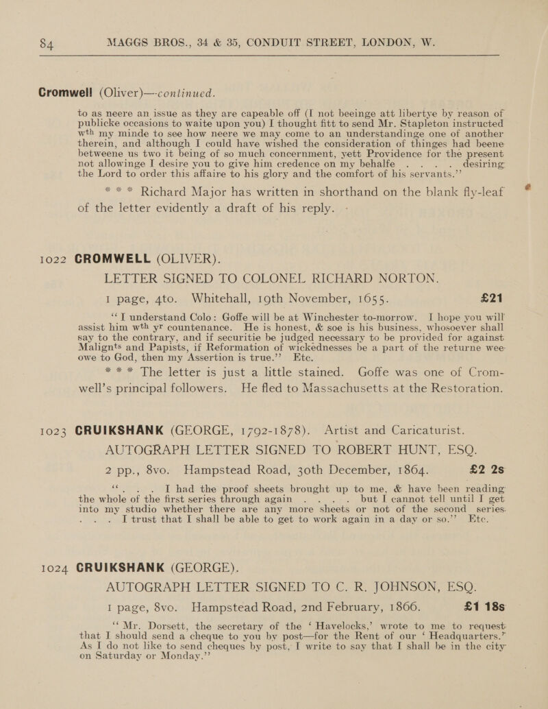 Cromwell (Oliver)—-continued. to as neere an issue as they are capeable off (I not beeinge att libertye by reason of publicke occasions to waite upon you) I thought fitt to send Mr. Stapleton instructed wth my minde to see how neere we may come to an understandinge one of another therein, and although I could have wished the consideration of thinges had beene- betweene us two it being of so much concernment, yett Providence for the present not allowinge I desire you to give him credence on my behalfe . . . . desiring the Lord to order this affaire to his glory and the comfort of his servants.’’ * * * Richard Major has written in shorthand on the blank fly-leaf of the letter evidently a:draft of his reply. 1022 GROMWELL (OLIVER). LETTER SIGNED TO COLONEL RICHARD NORTON, I page, 4to. Whitehall, 19th November, 1655. £21 ‘‘T understand Colo: Goffe will be at Winchester to-morrow. I hope you will assist him wth yr countenance. He is honest, &amp; soe is his business, whosoever shall say to the contrary, and if securitie be judged necessary to be provided for against: Malignts and Papists, if Reformation of wickednesses be a part of the returne wee owe to God, then my Assertion is true.’”’ Ete. * * *&gt; Thevetteras justva. littlesstained, Golle was-one of Crom— well’s principal followers. He fled to Massachusetts at the Restoration. 1023 CRUIKSHANK (GEORGE, 1792-1878). Artist and Caricaturist. AUTOGRAPH LETTER SIGNED TO ROBERT HUNT, ESQ. 2 pp., 8vo. Hampstead Road, 30th December, 1864. £2 2s e I had the proof sheets brought up to me, &amp; have been reading the whole of the first series through again . . . . but I cannot tell until I get into my studio whether there are any more sheets or not of the second series. I trust that I shall be able to get to work again in a day or so.’”’ Ete. 1024 GRUIKSHANK (GEORGE). AUTOGRAPH LETTER SIGNED TO C. R. JOHNSON, ESQ. I page, 8vo. Hampstead Road, 2nd February, 1866. £1 18s ‘“Mr. Dorsett, the secretary of the ‘ Havelocks,’ wrote to me to request: that J should send a cheque to you by post—for the Rent of our ‘ Headquarters.” As I do not like to send cheques by post, I write to say that I shall be in the city on Saturday or Monday.”’