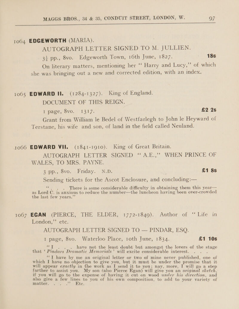 ee S — —————eee 1064 EDGEWORTH (MARIA). AUTOGRAPH LETTER SIGNED TO M. JULLIEN. 31 pp., 8vo. Edgeworth Town, 16th dune; 1827. ~ 18s. 5) 8) On literary matters, mentioning her ‘‘ Harry and Lucy, of which she was bringing out a new and corrected edition, with an index. 1065 EDWARD II. (1284-1327). King of England. DOCUMENT OF THIS REIGN. Ppaee, ovo. “1317. £2 2s Grant from William le Bedel of Westfarlegh to John le Heyward of Terstane, his wife and son, of land in the field called Neuland. 1066 EDWARD VII. (1841-1910). King of Great Britain. AUTOGRAPH LETTER SIGNED “A.E.” WHEN PRINCE OF WALES, TO MRS. PAYNE. Z-pp., ovo, .Friday. . ND. £1 8s Sending tickets for the Ascot Enclosure, and eeNetdine: ~— «|, «There is some considerable difficulty in obtaining them this year— as Lord C. is anxious to reduce the number—the luncheon having been over-crowded the last few years.’’ HOG 7,EGAN (PIERCE, THE ELDER, 1772-1840)..-Author, of “ Life in London,” ‘etc. AUTOGRAPH LETTER SIGNED TO — PINDAR, ESQ. Iepagce, Svo. Waterloo Place, 1oth June, 1334. | £1 10s ts . have not the least doubt but amongst the lovers of the staee that.‘ Pindars Dramatic Memorials’ will excite considerable interest. ‘“T have by me an original letter or two of mine never published, one of which I have no, objection to give you, but it must be under the promise that it will appear exactly in the work as I send it to you; nay, more, I will go a step farther to assist you. My son (also Pierce Egan) will give you an original sketch, if you will go to the expense of having it cut on wood under his direction, and also give a few lines to you of his own composition, to add to your variety of mover. wo 9.) Mite.