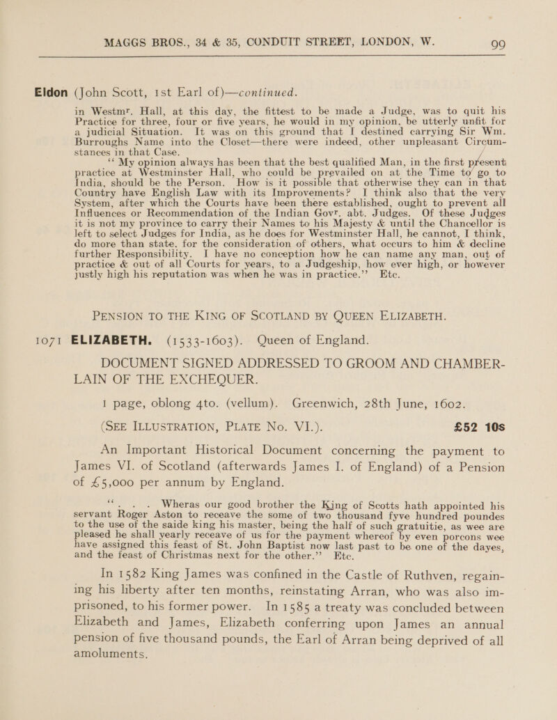  1071 in Westmr. Hall, at this day, the fittest to be made a Judge, was to quit his Practice for three, four or five years, he would in my opinion, be utterly unfit for a judicial Situation. It was on this ground that I destined carrying Sir Wm. Burroughs Name into the Closet—there were indeed, other unpleasant Circum- stances in that Case. ‘* My opinion always has been that the best qualified Man, in the first present practice at Westminster Hall, who could be prevailed on at the Time to go to India, should be the Person. How is it possible that otherwise they can in that Country have English Law with its Improvements? I think also that the very System, after which the Courts have been there established, ought to prevent all Influences or Recommendation of the Indian Govr. abt. Judges. Of these Judges it is not my province to carry their Names to his Majesty &amp; until the Chancellor is left to select Judges for India, as he does for Westminster Hall, he cannot, I think, do more than state. for the consideration of others, what occurs to him &amp; decline further Responsibility. I have no conception how he can name any man, out of practice &amp; out of all Courts for years, to a Judgeship, how ever high, or however justly high his reputation was when he was in practice.’’ Etc. . PENSION TO THE KING OF SCOTLAND BY QUEEN ELIZABETH. ELIZABETH. (1533-1603). Queen of England. DOCUMENT SIGNED ADDRESSED TO GROOM AND CHAMBER- LAIN OF THE EXCHEQUER. I page, oblong 4to. (vellum). Greenwich, 28th June, 1602. (SEE ILLUSTRATION, PLATE No. VI.). £52 10s An Important Historical Document concerning the payment to James VI. of Scotland (afterwards James I. of England) of a Pension of £5,000 per annum by England. ae ae Wheras our good brother the King of Scotts hath appointed his servant Roger Aston to receave the some of two thousand fyve hundred poundes to the use of the saide king his master, being the half of such gratuitie, as wee are pleased he shall yearly receave of us for the payment whereof by even porcons wee have assigned this feast of St. John Baptist now last past to be one of the dayes, and the feast of Christmas next for the other.’ Etc. In 1582 King James was confined in the Castle of Ruthven, regain- ing his liberty after ten months, reinstating Arran, who was also im- prisoned, to his former power. In 1585 a treaty was concluded between Elizabeth and James, Elizabeth conferring upon James an annual pension of five thousand pounds, the Earl of Arran being deprived of all amoluments.