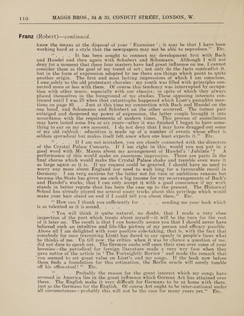 Franz (Robert)—continued. know the means at the disposal of your ‘ Examiner’; it may be that I have been working hard at a style that the newspapers may not be able to reproduce.” Ktc. 5 . It has been sought to connect my development first with Bach and Handel and then again with Schubert and Schumann. Although I will not deny for a moment that these four masters have had great influence on me, I cannot consider them as the goal of my trend of art; not only do the facts contradict it, but in the form of expression adopted by me there are things which point to quite another origin. The first and most lasting impressions of which I am conscious, I owe solely to the old protestant chorales: my youth was filled with principles con- nected more or less with them. Of course this tendency was interrupted by occupa- tion with other music, especially with our classics; in spite of which they always placed themselves in the foreground of my studies. These opposing interests con- tinued until I was 25 when that catastrophe happened which Liszt’s pamphlet men- tions on page 40. Just at this time my connection with Bach and Handel on the one hand, and Schumann and Schubert on the other occurred. The former pair | enlarged and deepened my power of expression, the latter couple brought it into accordance with the requirements of modern times. This process of assimilation may have lasted some five or six years—after it was finished I began to have some- thing to say on my own account. I do not deny that I may have dragged out some of my old rubbish: education is made up of a number of events whose effect is seldom sporadical but makes itself felt anew when one least expects it.’’ Ete. ie . If I am not mistaken, you are closely connected with the directors of the Crystal Palace Concerts. If I am right in this, would you not put in a good word with Mr. Manns about my arrangement of Handel’s ‘Jubilate’? A performance of this would make an enormous impression. There are parts in the final chorus which would make the Crystal Palace shake and tremble even were it as large again as it is. If my request could be granted, I should have no need to worry any more about England nor need to wait long for a favourable recoil in Germany. I am very, anxious for the latter not for vain or ambitious reasons but because the State has given me such a big income for my re-arrangements of Bach’s and Handel’s works, that [ can only accept it with a good conscience if my work stands in better repute than has been the case up to the present. The Historical School has already played me several nasty tricks about this privilege which would make your hair stand on end if I could tell you about them.” Etc. ‘* How can. I thank you sufficiently for . . . sending me your book which is as talented as it is soun You. will think it eas natural, no doubt, that I made a very close inspection of the part which treats about myself—it will be the turn for the rest of it later on. The result is that I can honestly assure you that I should never have believed such an intuitive and life-like picture of my person and efficacy possible. Above all I am delighted with your positive side-taking, that is, with the fact that somebody for once (excepting Liszt) has dared to say openly in ‘people’ s faces what he thinks of me. Up till now, the critics. when it was by chance a question of me, did not dare to speak out. The German snobs will open their eyes over some of your heresies—the periodical for foreign literature made a very wry face when they gave notice of the article in ‘ The Fortnightly Review ’ and made the remark that ‘you seemed to set great value on Liszt’s and my songs. If the book now before them finds a foundation for this estimation, the Berlin oracle will surely tumble off his office-stool!’’ Htc. Probably the reason for the great interest which my songs have aroused in America lies in the ereat influence which German Art has attained over there. The English make it very difficult for Germans to be at home with them, just as the Germans for the English. Of course Art ought to be inter-national under all circumstances—probably this will not be the case for many vears yet.” Etc.