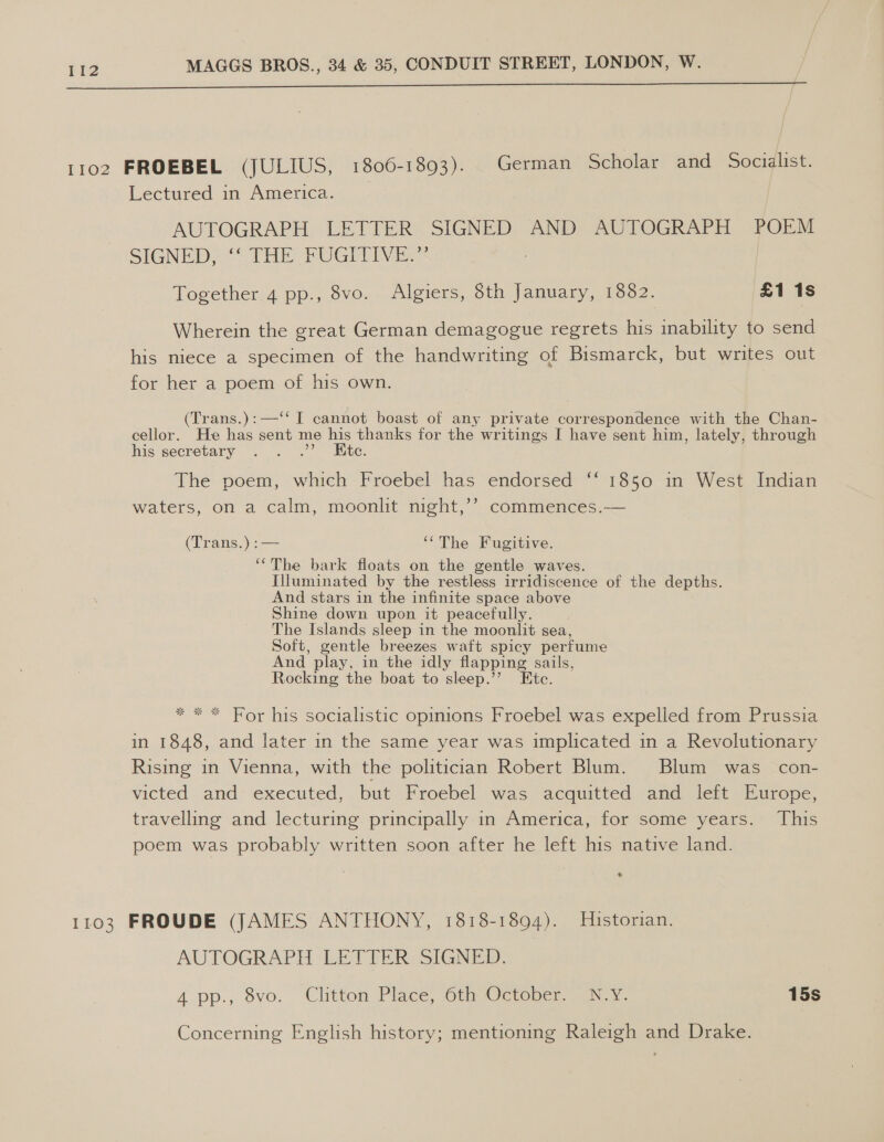  1102 FROEBEL (JULIUS, 1806-1893). German Scholar and Socialist. Lectured in America. AUTOGRAPH. LETTER: SIGNED: AND AUTOGRAPH POEM SIGNED THE FUGITIVE: Together 4 pp., 8vo. Algiers, 8th January, 1882. £1 1s Wherein the great German demagogue regrets his inability to send his niece a specimen of the handwriting of Bismarck, but writes out for her a poem of his own. (Trans.):—‘‘ I cannot boast of any private correspondence with the Chan- cellor. He has sent me his thanks for the writings I have sent him, lately, through his secretary . . .”? Hic. The poem, which Froebel has endorsed ‘‘ 1850 in West Indian waters, on a calm, moonlit night,’’ commences.— (Trans.) :— ‘The Fugitive. ‘‘The bark floats on the gentle waves. Illuminated by the restless irridiscence of the depths. And stars in the infinite space above Shine down upon it peacefully. The Islands sleep in the moonlit sea, Soft, gentle breezes waft spicy perfume And play, in the idly flapping sails, Rocking the boat to sleep.” Etc. * * * For his socialistic opinions Froebel was expelled from Prussia in 1848, and later in the same year was implicated in a Revolutionary Rising in Vienna, with the politician Robert Blum. Blum was con- victed and’ executed, but “Froebel was. acquitted “and lent (Burepe, travelling and lecturing principally in America, for some years. This poem was probably written soon after he left his native land. 1103 FROUDE (JAMES ANTHONY, 1818-1894). Historian. AUTOGRAPH ‘EE TIER SSIGONED. A pp., 8vo. “Clitton Place, Cth October. aah: 15s Concerning English history; mentioning Raleigh and Drake.