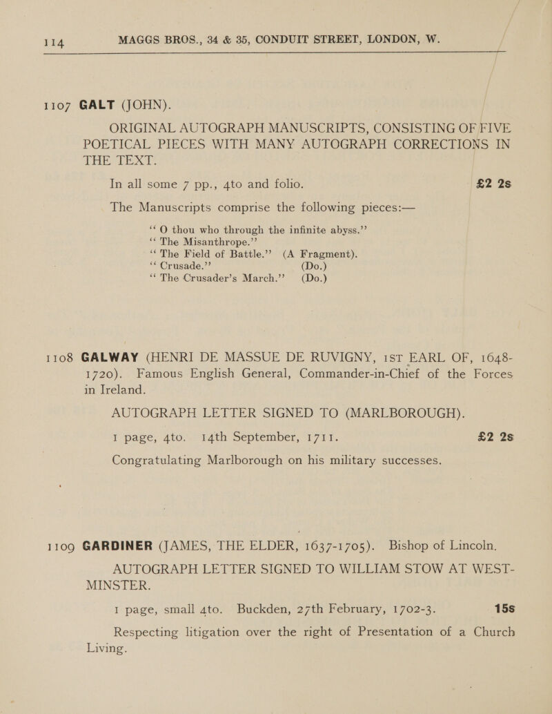  1107 GALT (JOHN). ORIGINAL AUTOGRAPH MANUSCRIPTS, CONSISTING OF FIVE POETICAL PIECES WITH MANY AUTOGRAPH CORRECTIONS IN THE TEXT. In all some 7 pp., 4to and folio. £2 2s The Manuscripts comprise the following pieces:— ‘OQ thou who through the infinite abyss.’ ‘* The Misanthrope.’’ ‘(The Field of Battle.’ (A Fragment). ‘* Crusade.’ (Do.) ‘‘ The Crusader’s March.’’ (Do.) 1108 GALWAY (HENRI DE MASSUE DE RUVIGNY, ist EARL OF, 1648- 1720). Famous English General, Commander-in-Chief of the Forces m ireland. - AUTOGRAPH LETTER SIGNED TO (MARLBOROUGH). T pave, ato. TAth September, 1711. £2 2s Congratulating Marlborough on his military successes. 1109 GARDINER (JAMES, THE ELDER, 1637-1705). Bishop of Lincoln. AUTOGRAPH LETTER SIGNED TO WILLIAM STOW AT WEST- MINSTER. I page, small ato. Buckden, 27th February, 1702-3. 15s Respecting. litigation over the right of Presentation of a Church Living.