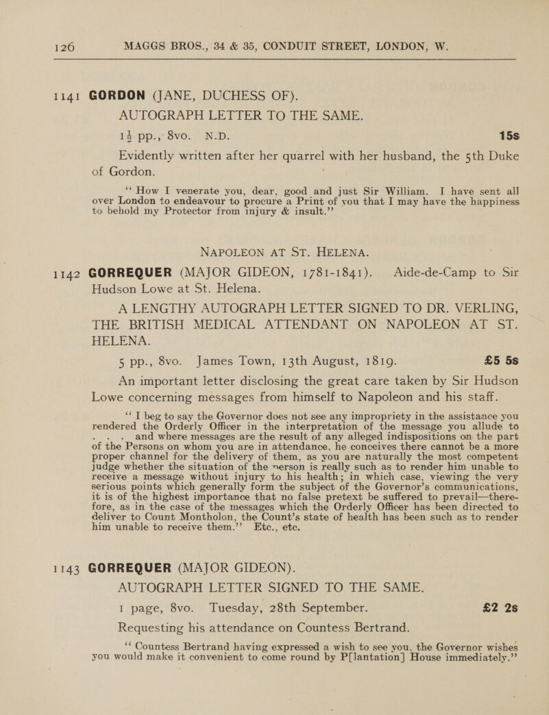 1141 GORDON (JANE, DUCHESS OF). AUTOGRAPH LETTER TO THE SAME. iA: pps Svo.; | NeD: 15s Evidently written after her quarrel with her husband, the 5th Duke of Gordon. ‘*‘ How I venerate you, dear, good and just Sir William. I have sent all over London to endeavour to procure a Print of you that I may have the happiness to behold my Protector from injury &amp; insult.”’ NAPOLEON AT ST. HELENA. 1142 GORREQUER (MAJOR GIDEON, 1781-1841). | Aide-de-Camp to Sir Hudson Lowe at St. Helena. A LENGTHY AUTOGRAPH LETTER SIGNED TO DR. VERLING, THE BRITISH MEDICAL ATTENDANT ON NAPOLEON AT ST. HELENA. 5 pp., 8vo. James Town, 13th August, 1810. £5 5s An important letter disclosing the great care taken by Sir Hudson Lowe concerning messages from himself to Napoleon and his staff. ‘“ T beg to say the Governor does not see any impropriety in the assistance you rendered the Orderly Officer in the interpretation of the message you allude to . . . and where messages are the result of any alleged indispositions on the part of the Persons on whom you are in attendance, he conceives there cannot be a more proper channel for the delivery of them, as you are naturally the most competent judge whether the situation of the yerson is really such as to render him unable to receive a message without injury to his health; in which case, viewing the very serious points which generally form the subject of the Governor’s communications, it is of the highest importance that no false pretext be suffered to prevail—there- fore, as in the case of the messages which the Orderly Officer has been directed to deliver to Count Montholon, the Count’s state of health has been such as to render him unable to receive them.’’ Etc., etc. 1143 GORREQUER (MAJOR GIDEON). — AUTOGRAPH LETTER SIGNED TO THE SAME. I page, 8vo. Tuesday, 28th September. £2 2s Requesting his attendance on Countess Bertrand. ‘‘ Countess Bertrand having expressed a wish to see you, the Governor wishes you would make it convenient to come round by P[lantation] House immediately.”