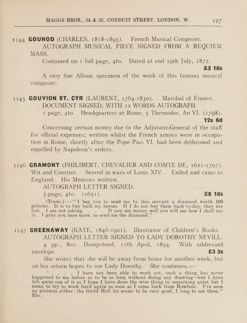 1144 GOUNOD (CHARLES, 1818-1893). French Musical Composer. AUTOGRAPH MUSICAL PIECE SIGNED FROM A REQUIEM MASS. Contained on 1 full page, 4to. Dated at end roth July, 1872. £3 10s A very fine Album specimen of the work of this famous musical composer. | 1145 GOUVION ST. CYR (LAURENT, 1764-1830). Marshal of France. DOCUMENT SIGNED, WITH 12 WORDS AUTOGRAPH. I page, 4to. Headquarters at Rome, 5 Thermidor, An VI. (17098). 12s 6d Concerning certain money due to the Adjutant-General of the staff for official expenses; written whilst the French armies were in occupa- tion in Rome, shortly after the Pope Pius VI. had been dethroned and expelled by Napoleon’s orders. 1140 GRAMONT (PHILIBERT, CHEVALIER AND COMTE DE, 1621-1707). Wit and Courtier. Served in wars of Louis XIV. Exiled and came to England. His Memoirs written. AUTOGRAPH LETTER SIGNED. 4-page, 4to. (1651). £8 10s (Trans.):—‘“‘ I beg you to send me by this servant a diamond worth 100 pistoles. It is to buy back my horses. If I do not buy them back! to-day, they are lost. I am not joking. . . . If you use money well you will see how I shall use it. | pray you once more, to send me the diamond.”’ 1147 GREENAWAY (KATE, 1846-1901). Illustrator of Children’s Books. AUTOGRAPH LETTER SIGNED: TO LADY DOROTHY: NEVILL. 4 pp., 8vo. Hampstead, 11th April, 1894. With addressed envelope. £3 3s She writes that she will be away from home for another week, but on her return hopes to see Lady Dorothy. She continues.— ‘a . IL have not been able to work yet, such a thing has never happened to me before as to be so long without doing any drawing—but 1 have felt quite out of it so I hope I have done the wise thing in remaining quiet but I mean to try to work hard again as soon as I come back from Rowfant. Ive seen uel pictures either, the Guild Hall lot seems to be very good, I long to see them.’