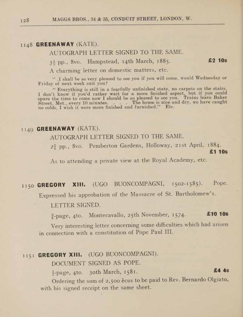 ee 1148 GREENAWAY (KATE). AUTOGRAPH LETTER SIGNED TO THE SAME. 34 pp., 8vo. Hampstead, 14th March, 1885. £2 10s A charming letter on domestic matters, etc. ‘‘ T shall be so very pleased to see you if you will come, would Wednesday or Friday of next week suit you? ‘“ Everything is still in a fearfully unfinished state, no carpets on the stairs. I don’t know if you’d rather wait for a more finished aspect, but if you could spare the time to come now I should be so pleased to see you. Trains leave Baker Street. Met., every 10 minutes. . . . The house is nice and dry, we have caught no colds, I wish it were more finished and furnished.” Etc. 1149 GREENAWAY (KATE). AUTOGRAPH LETTER SIGNED TO THE SAME. 23 pp., 8vo. Pemberton Gardens, Holloway, 21st April, 1884. £1 10s As to attending a private view at the Royal Academy, etc. 1150 GREGORY Xill. (UGO BUONCOMPAGNI, 1502-1585). Pope. Expressed his approbation of the Massacre of St. Bartholomew’s. LETTER SIGNED. 8_page, 4to. Montecavallo, 25th November, 1574. £10 10s Very interesting letter concerning some difficulties which had arisen in connection with a constitution of Pope Paul III. 1151 GREGORY XIII. (UGO BUONCOMPAGNI). DOCUMENT SIGNED AS POPE. k-page, 4to. 30th March, 1581. £4 4s Ordering the sum of 2,500 écus to be paid to Rev. Bernardo Olgiato, with his signed receipt on the same sheet.