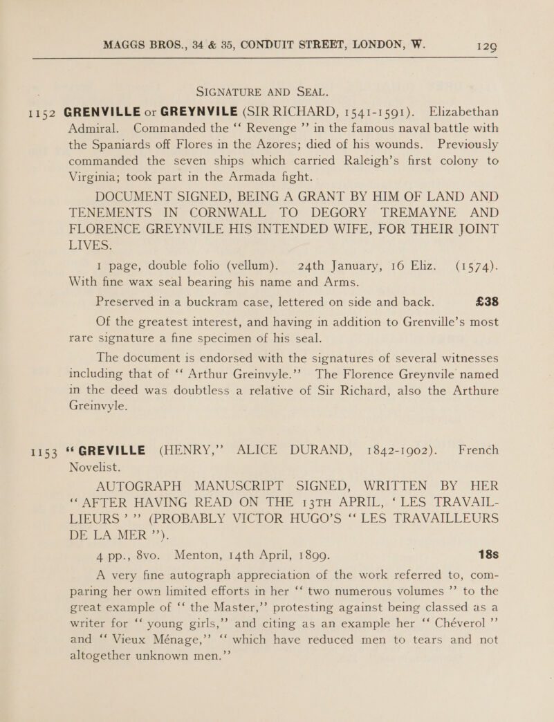 SIGNATURE AND SEAL. 1152 GRENVILLE or GREYNVILE (SIR RICHARD, 1541-1591). Elizabethan Admiral. Commanded the ‘‘ Revenge ”’ in the famous naval battle with the Spaniards off Flores in the Azores; died of his wounds. Previously commanded the seven ships which carried Raleigh’s first colony to Virginia; took part in the Armada fight. DOCUMENT SIGNED, BEING A GRANT BY HIM OF LAND AND TENUMENTS IN “CORNWALE. TO DEGORY ' TREMAYNE AND FLORENCE GREYNVILE, HIS INTENDED WIFE, FOR THEIR: JOINT LIVES: Pepece, couble: folio (Wwelhmn).> 24th January, 16 Eliz; (1574). With fine wax seal bearing his name and Arms. Preserved in a buckram case, lettered on side and back. £38 Of the greatest interest, and having in addition to Grenville’s most rare signature a fine specimen of his seal. The document is endorsed with the signatures of several witnesses including that of ‘‘ Arthur Greinvyle.’’ The Florence Greynvile named in the deed was doubtless a relative of Sir Richard, also the Arthure Greinvyle. eee “ GREVILLE (MENRY,” “ALICE DURAND, 1842-1902).- French Novelist. AUTOGRAPH MANUSCRIPT SIGNED, WRITTEN BY HER ‘(AFTER HAVING READ ON THE 13TH APRIL, ‘LES TRAVAIL- LIEURS’ ”’ (PROBABLY VICTOR HUGO’S ‘“‘ LES TRAVAILLEURS DE LA MER”). 4 pp., 8vo. Menton, 14th April, 1899. | 18s A very fine autograph appreciation of the work referred to, com- paring her own limited efforts in her ‘‘ two numerous volumes ’’ to the great example of “‘ the Master,’’ protesting against being classed as a writer for “‘ young girls, aie” Vieux Ménage,’’» “‘ altogether unknown men.”’ >) ahcaciing a5 an example. her ““‘Cheverol-”’ which have reduced men to tears and not