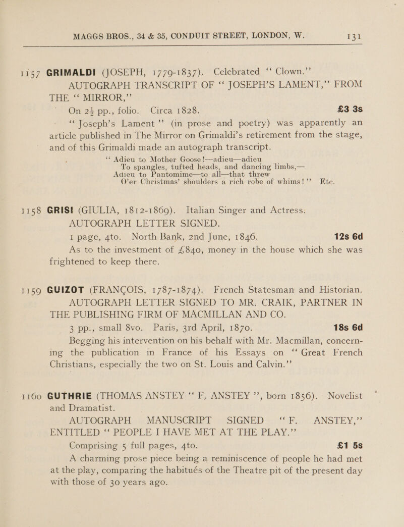  AUTOGRAPH TRANSCRIPT OF ‘‘ JOSEPH’S LAMENT,’’ FROM THE MIRROR,” | ? On 24 pp., folio. ‘Circa 1828. £3 3s “Toseph’s Lament ”’ (in prose and poetry) was apparently an article published in The Mirror on Grimaldi’s retirement from the stage, and of this Grimaldi made an autograph transcript. ‘¢ Adieu to Mother Goose !—-adieu—adieu To spangles, tufted heads, and dancing limbs,— Adieu to Pantomime—to all—that threw O’er Christmas’ shoulders a rich robe of whims!’’ Ete. MU TOGRAPH LEVLER SIGNED. I page, Ato. North Bank, 2nd June, 1846. 12s 6d As to the investment of 4840, money in the house which she was frightened to keep there. AUTOGRAPH LETTER SIGNED TO MR. CRAIK, PARTNER IN THE PUBLISHING FIRM OF MACMILLAN AND CO. a po., small vo, Paris, 3rd April, 1870. 18s 6d Begging his intervention on his behalf with Mr. Macmillan, concern- ime tne publication in France of his Essays. on “ Great French Christians, especially the two on St. Louis and Calvin.’’ and Dramatist. AOUOGR APE 0 MANWUSCRIBY saSIGNED: (fF. ANSTEY,” Pr peeb. PROPLE.T HAVE MEL“AT THE. PLAY.” Comprising 5 full pages, 4to. £1 5s A charming prose piece being a reminiscence of people he had met at the play, comparing the habitués of the Theatre pit of the present day with those of 30 years ago.