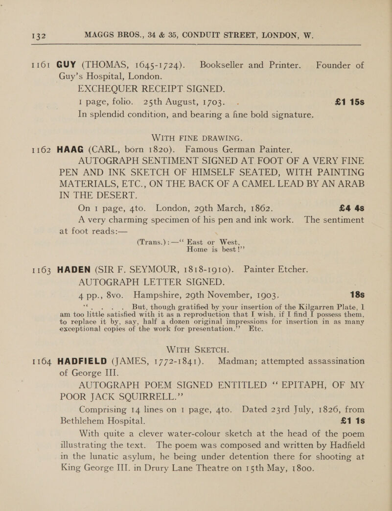 11601 GUY (THOMAS, 1645-1724). Bookseller and Printer. Founder of Guy’s Hospital, London. EXCHEQUER RECEIPT SIGNED. I page, folio.. 25th August, 1703. .. £1 15s In splendid condition, and bearing a fine bold signature. WITH FINE DRAWING. 1162 HAAG (CARL, born 1820). Famous German Painter. AUTOGRAPH SENTIMENT SIGNED AT FOOT OF A VERY FINE PEN AND INK SKETCH OF HIMSELF SEATED, WITH PAINTING MATERIALS, ETC., ON THE. BACK OF A CAMEL LEAD BY ANUTARAB IN THE DESERT. On 1 page, 4to. London, 29th March, 1862. £4 4s A very charming specimen of his pen and ink work. The sentiment at foot reads:— (Trans.):—‘‘ East or West, Home is best!”’ 1163 HADEN (SIR F. SEYMOUR, 1818-1910). Painter Etcher. AUTOGRAPH LETTER SIGNED. 4 PP-> 8vo. Hampshire, 29th November, 1903. 18s But, though gratified by vour insertion of the Kilgarren Plate, 1 am too ite satisfied with it as a reproduction that I wish, if I find I possess them, to replace it by, say, half a dozen original impressions for insertion in as many exceptional copies of the work for presentation.’’ Etc. WITH SKETCH. | 1164 HADFIELD (JAMES, 1772-1841). Madman; attempted assassination of George III. AUTOGRAPH POEM SIGNED ENTITLED “‘ EPITAPH, OF MY POOR JACK SQUIRRELL?” Comprising 14 lines on 1 page, 4to. Dated 23rd July, 1826, from Bethlehem Hospital. £1 1s With quite a clever water-colour sketch at the head of the poem illustrating the text. The poem was composed and written by Hadfield in the lunatic asylum, he being under detention there for shooting at King George III. in Drury Lane Theatre on 15th May, 1800.