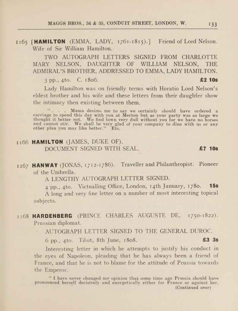 1165 [HAMILTON (EMMA, LADY, 1761-1815).] Friend of Lord Nelson. Wife of Sir William Hamilton. TWO AUTOGRAPH LETTERS SIGNED “FROM CHARLOTTE MARY \ NELSON, DAUGHTER: OF WILEIAM..NELSON, THE ADMIRAL’S BROTHER, ADDRESSED TO EMMA, LADY HAMILTON. app, 4to, -C. ‘T806. £2 10s Lady Hamilton was on friendly terms with Horatio Lord Nelson’s eldest brother and his wife and these letters from their daughter show the intimacy then existing between them. ce . . Mama desires me to say we certainly should have ordered a earrlage ‘to spend this day with you at Merton but as your party was so large we thought it better not. We find town very dull without you for we have no horses and cannot stir. We shall be very glad of your company to dine with us or any other plan you may like better.” Etc. 1166 HAMILTON (JAMES, DUKE OF). DOCUMENT SIGNED WITH SEAL. £7 10s 1167 HANWAY (JONAS, 1712-1780). Traveller and Philanthropist. Pioneer of the Umbrella. A LENGTHY AUTOGRAPH LETTER SIGNED. 4 pp., 4to. Victualling Office, London, 14th January, 1780. 15s A long and very fine letter on a number of most interesting topical subjects. 1168 HARDENBERG (PRINCE CHARLES AUGUSTE DE, 1750-1822). Prussian diplomat. AUTOGRAPH LETIER SIGNED TO THE GENERAL DUROC. 6 pp.; 4to. Tilsity 8th: Jane? 13038: i £3 3s Interesting letter in which he attempts to justify his conduct in the eyes of Napoleon, pleading that he has always been a friend of France, and that he is not to blame for the attitude of Prussia towards the Emperor. ‘“T have never changed my opinion that some time ago Prussia should have pronounced herself decisively and energetically either for France or against her, (Continued over)