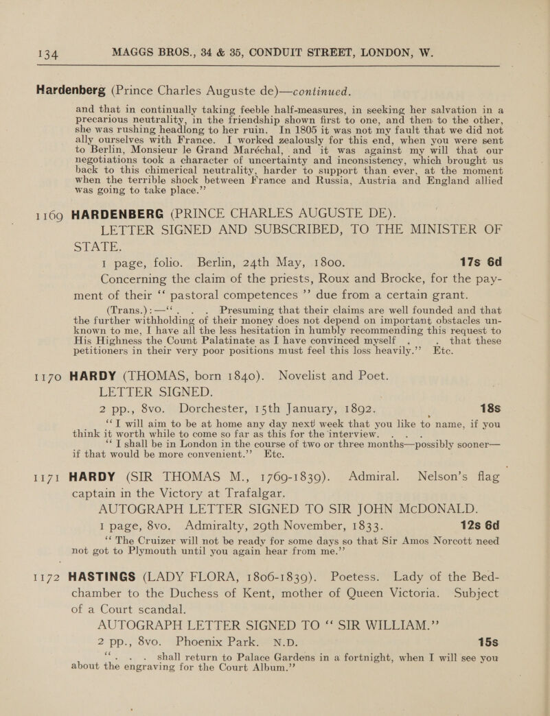  1169 1170 ie live and that in continually taking feeble half-measures, in seeking her salvation in a precarious neutrality, in the friendship shown first to one, and then to the other, she was rushing headlong to her ruin. In 1805 it was not my fault that we did not ally ourselves with France. I worked zealously for this end, when you were sent to Berlin, Monsieur le Grand Maréchal,.and it was against my will that our negotiations took a character of uncertainty and inconsistency, which brought us back to this chimerical neutrality, harder to support than ever, at the moment when the terrible shock between France and Russia, Austria and England allied was going to take place.”’ HARDENBERG (PRINCE CHARLES AUGUSTE DE). LETTER SIGNED AND SUBSCRIBED, TO-THE MINISTER OF STATE. | 1 page, folio. Berlin, 24th May, 13800. 17s 6d Concerning the claim of the priests, Roux and Brocke, for the pay- ment of their ‘‘ pastoral competences ’’ due from a certain grant. (Trans.):—‘‘. . . ‘Presuming that their claims are well founded and that the further withholding of their money does not depend on important obstacles un- known to me, I have all the less hesitation in humbly recommending this request to His Highness the Count Palatinate as I have convinced myself . . that these petitioners in their very poor positions must feel this loss heavily.’’ Etc. HARDY (THOMAS, born 1840). Novelist and Poet. LETTER SIGNED, | 2 pp., 8vo. Dorchester, 15th January, 1802. 18s , ‘‘T will aim to be at home any day next week that you like to name, if you think it worth while to come so far as this for the interview. . . . ‘* T shall be in London in the course of two or three months—possibly sooner— if that would be more convenient.’’ Etc. HARDY (SIR THOMAS M., 1769-1839). Admiral. Nelson’s flag captain in the Victory at Trafalgar. | AUTOGRAPH LETTER SIGNED TO SIR JOHN McDONALD. I page, 8vo, Admiralty, 29th November, 1833. 12s 6d ‘‘ The Cruizer will not be ready for some days so that Sir Amos Norcott need not got to Plymouth until you again hear from me.’’ chamber to the ‘Duchess of Kent, mother iof Queen: Victoria. “Subject of a Court scandal. AUTOGRAPH LETTER SIGNED 70 ik WILE 2 pp., 8vo. Phoenix Park 3 Np: 15s ““. . . shall return to Palace Gardens in a fortnight, when I will see you about the engraving for the Court Album.”