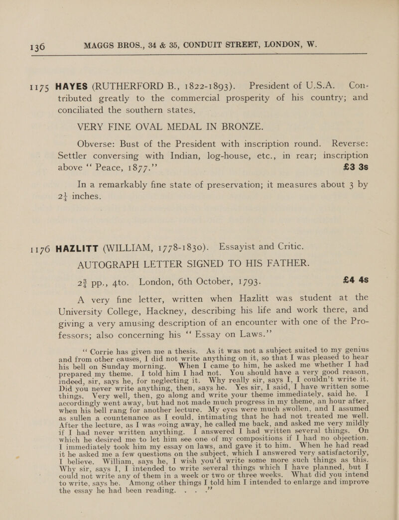  1175 HAYES (RUTHERFORD B., 1822-1893). President of U.S.A. _Con- tributed greatly to the commercial prosperity of his country; and conciliated the southern states. VERY FINE OVAL MEDAL IN BRONZE. Obverse: Bust of the President with inscription round. Reverse: Settler conversirig with Indian, log-house, etc., in rear; inscription above Peace, 1on7. £3 3s In a remarkably fine state of preservation; it measures about 3 by 21 inches. 1176 HAZLITT (WILLIAM, 1778-1830). Essayist and Critic. AUTOGRAPH LETTER SIGNED TO HIS FATHER. 22 pp., 4to. London, 6th October, 1793. £4 4s A very fine letter, written when Hazlitt was student at cae University College, Hackney, describing his life and work there, and giving a very amusing description of an encounter with one of the Pro- fessors; also concerning his ‘‘ Essay on Laws.”’ ‘Corrie has given me a thesis. As it was not a subject suited to my genius and from other causes, I did not write anything on it, so that I was pleased to hear his bell on Sunday morning. When I came to him, he asked me whether I had prepared my theme. I told him I had not. You should have a very good reason, indeed, sir, says he, for neglecting it. Why really sir, says I, I couldn’t write it. Did you never write anything, then, says he. Yes sir, I said, I have written some things. Very well, then, go along and write your theme immediately, said he. I accordingly went away, but had not made much progress in my theme, an hour after, when his bell rang for another lecture. My eyes were much swollen, and I assumed as sullen a countenance as I could, intimating that he had not treated me well. After the lecture, as I was voing away, he called me back, and asked me very mildly if IT had never written anything. I answered I had written several things. On which he desired me to let him see one of my compositions if I had no objection. I immediately took him my essay on laws, and gave it to him. When he had read it he asked me a few questions on the subject, which I answered very satisfactorily, I believe. William, says he, I wish you’d write some more such things as this. Why sir, says I, I intended to write several things which I have planned, but I could not write any of them in a week or two or three weeks. What did you intend to write, says he. Among other things I told him I intended to enlarge and improve the essay he had been reading. ve
