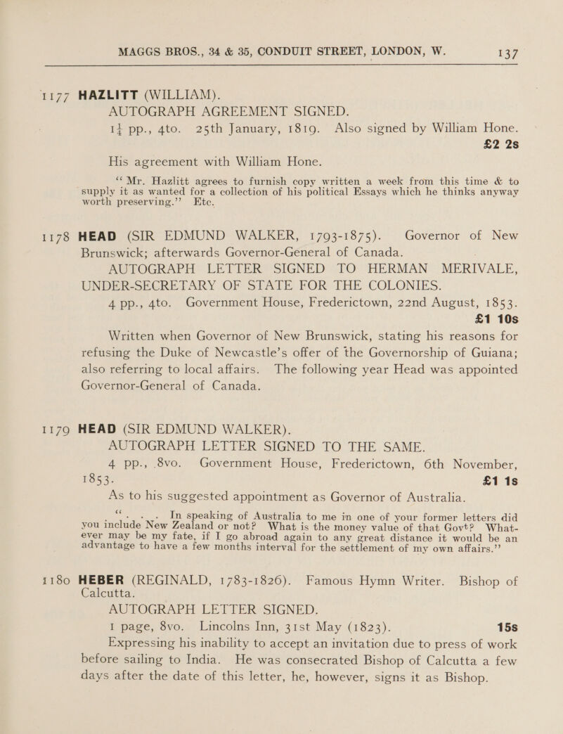 1177 HAZLITT (WILLIAM). AUTOGRAPH AGREEMENT SIGNED. Ii pp., 4to. 25th January, 1819. Also signed by William Hone. £2 2s His agreement with William Hone. “Mr. Hazlitt agrees to furnish copy written a week from this time &amp; to supply it as wanted for a collection of his political Essays which he thinks anyway worth preserving.’’ Etc. 1178 HEAD (SIR EDMUND WALKER, 17093-1875). Governor of New Brunswick; afterwards Governor-General of Canada. | AUTOGRAPH LETIER SIGNED TO HERMAN «© MERIVALE, UNDER-SECRETPARY OF STALE FOR THE COLONIES. 4 pp., 4to. Government House, Frederictown, 22nd August, 1853. £1 10s Written when Governor of New Brunswick, stating his reasons for refusing the Duke of Newcastle’s offer of the Governorship of Guiana; also referring to local affairs. The following year Head was appointed Governor-General of Canada. 1179 HEAD (SIR EDMUND WALKER). AUTOGRAPH LETTER SIGNED TO THE. SAME. 4 pp., 8vo. Government House, Frederictown, 6th November, BOG 3 £1 1s As to his suggested appointment as Governor of Australia. _“. . . In speaking of Australia to me in one of your former letters did you include New Zealand or not? What is the money value of that Govt? What- ever may be my fate, if I go abroad again to any great distance it would be an advantage to have a few months interval for the settlement of my own affairs.”’ 1180 HEBER (REGINALD, 1783-1826). Famous Hymn Writer. Bishop of Calcutta. AUTOGRAPH LETTER SIGNED. I page, 8vo. Lincolns Inn, 31st May (1823). 15s Expressing his inability to accept an invitation due to press of work before sailing to India. He was consecrated Bishop of Calcutta a few days after the date of this letter, he, however, signs it as Bishop.